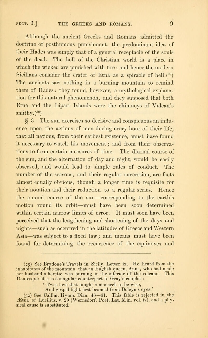 Although the ancient Greeks and Romans admitted the doctrine of posthumous punishment, the predominant idea of their Hades was simply that of a general receptacle of the souls of the dead. The hell of the Christian world is a place in which the wicked are punished with fire; and hence the modern Sicilians consider the crater of Etna as a spiracle of hell.(29) The ancients saw nothing in a burning mountain to remind them of Hades : they found, however, a mythological explana- tion for this natural phenomenon, and they supposed that both Etna and the Lipari Islands were the chimneys of Vulcan's smithy. (30) § 3 The sun exercises so decisive and conspicuous an influ- ence upon the actions of men during every hour of their life, that all nations, from their earliest existence, must have found it necessary to watch his movement; and from their observa- tions to form certain measures of time. The diurnal course of the sun, and the alternation of day and night, would be easily observed, and would lead to simple rules of conduct. The number of the seasons, and their regular succession, are facts almost equally obvious, though a longer time is requisite for their notation and their reduction to a regular series. Hence the annual course of the sun—corresponding to the earth's motion round its orbit—must have been soon determined within certain narrow limits of error. It must soon have been perceived that the lengthening and shortening of the days and nights—such as occurred in the latitudes of Greece and Western Asia—was subject to a fixed law; and means must have been found for determining the recurrence of the equinoxes and (29) See Brydone's Travels in Sicily, Letter ix. He heard from the inhabitants of the mountain, that an English queen, Anna, who had made her husband a heretic, was burning in ihe interior of the volcano. This Dantesque idea is a singular counterpart to Gray's couplet: ' 'Twas love that taught a monarch to be wise, And gospel light first beamed from Boleyn's eyes.' (30) See Callim. Hymn. Dian. 46—61. This fable is rejected in the iEtna of Lucilius, v. 29 (Wernsdorf, Poet. Lat. Min. vol. iv), and a phy- sical cause is substituted.