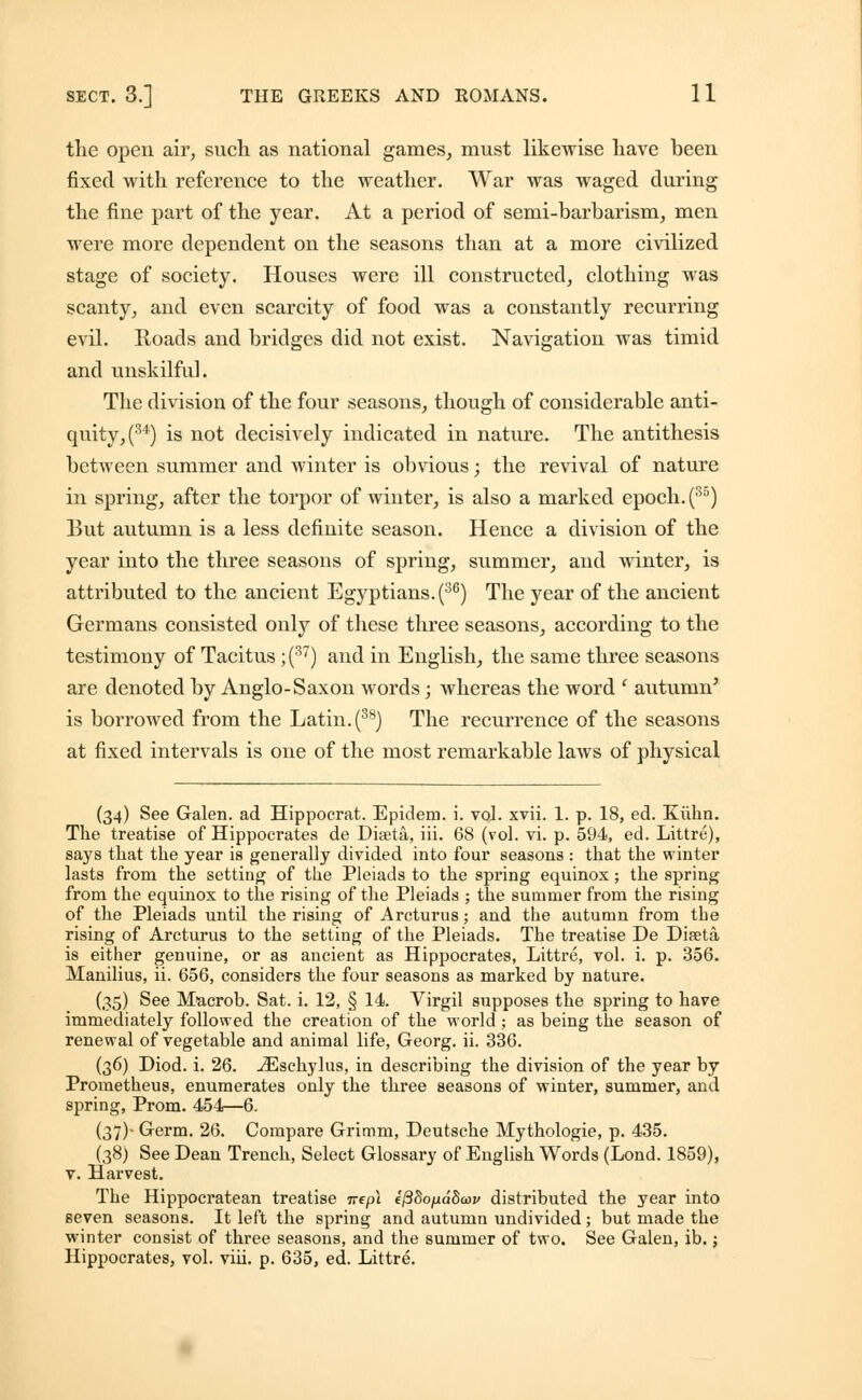 the open air, such as national games, must likewise have been fixed with reference to the weather. War was waged during the fine part of the year. At a period of semi-barbarism, men were more dependent on the seasons than at a more civilized stage of society. Houses were ill constructed, clothing was scanty, and even scarcity of food was a constantly recurring evil. Roads and bridges did not exist. Navigation was timid and unskilful. The division of the four seasons, though of considerable anti- quity, (34) is not decisively indicated in nature. The antithesis between summer and winter is obvious; the revival of nature in spring, after the torpor of winter, is also a marked epoch. (35) But autumn is a less definite season. Hence a division of the year into the three seasons of spring, summer, and winter, is attributed to the ancient Egyptians. (36) The year of the ancient Germans consisted only of these three seasons, according to the testimony of Tacitus ; (37) and in English, the same three seasons are denoted by Anglo-Saxon words; whereas the word ' autumn' is borrowed from the Latin. (38) The recurrence of the seasons at fixed intervals is one of the most remarkable laws of physical (34) See Galen, ad Hippocrat. Epidem. i. vol. xvii. 1. p. 18, ed. Kiihn. The treatise of Hippocrates de Diseta, iii. 68 (vol. vi. p. 594, ed. Littre), says that the year is generally divided into four seasons : that the winter lasts from the setting of the Pleiads to the spring equinox; the spring from the equinox to the rising of the Pleiads ; the summer from the rising of the Pleiads until the rising of Arcturus; and the autumn from the rising of Arcturus to the setting of the Pleiads. The treatise De Diseta is either genuine, or as ancient as Hippocrates, Littre, vol. i. p. 356. Manilius, ii. 656, considers the four seasons as marked by nature. (.?5) See Macrob. Sat. i. 12, § 14. Virgil supposes the spring to hare immediately followed the creation of the world ; as being the season of renewal of vegetable and animal life, Georg. ii. 336. (36) Diod. i. 26. iEschylus, in describing the division of the year by Prometheus, enumerates only the three seasons of winter, summer, and spring, Prom. 454—6. (37)- Germ. 26. Compare Grimm, Deutsche Mythologie, p. 435. (38) See Dean Trench, Select Glossary of English Words (Lond. 1859), v. Harvest. The Hippocratean treatise irepl e/3So/id8a>i> distributed the year into seven seasons. It left the spring and autumn undivided ; but made the winter consist of three seasons, and the summer of two. See Galen, ib. j Hippocrates, vol. viii. p. 635, ed. Littre.