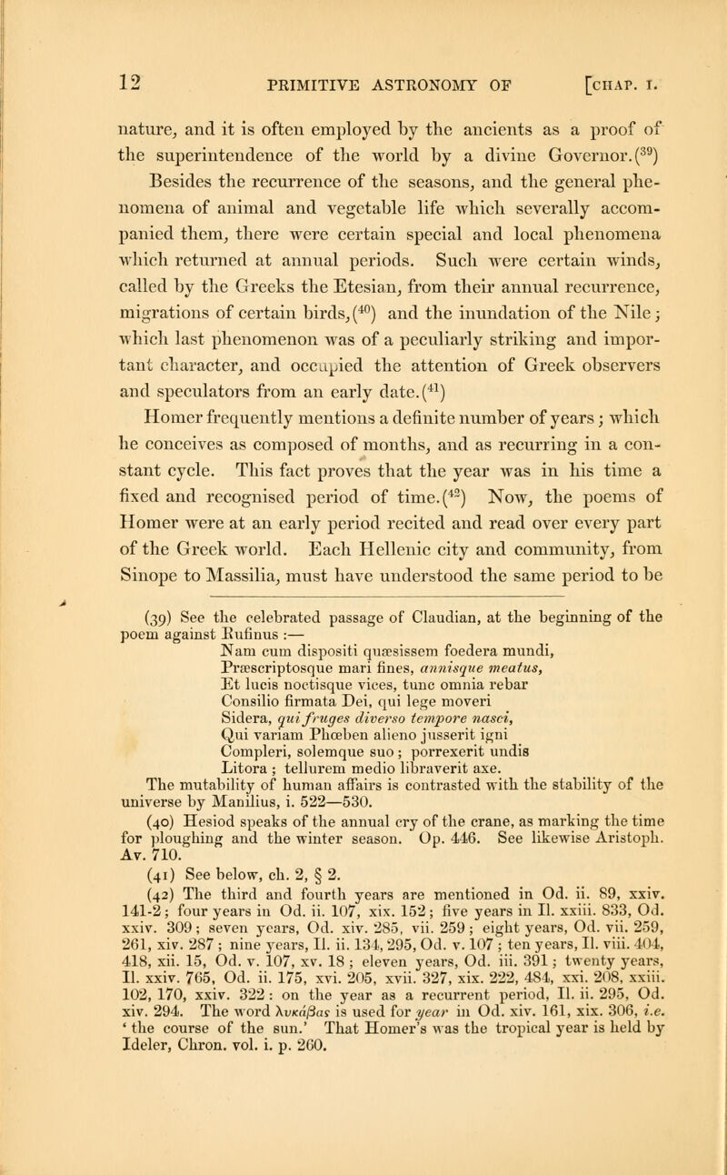 nature, and it is often employed by the ancients as a proof of the superintendence of the world by a divine Governor. (39) Besides the recurrence of the seasons, and the general phe- nomena of animal and vegetable life which severally accom- panied them, there were certain special and local phenomena which returned at annual periods. Such were certain winds, called by the Greeks the Etesian, from their annual recurrence, migrations of certain birds, (40) and the inundation of the Nile; which last phenomenon was of a peculiarly striking and impor- tant character, and occupied the attention of Greek observers and speculators from an early date.(41) Homer frequently mentions a definite number of years; which he conceives as composed of months, and as recurring in a con- stant cycle. This fact proves that the year was in his time a fixed and recognised period of time.(42) Now, the poems of Homer were at an early period recited and read over every part of the Greek world. Each Hellenic city and community, from Sinope to Massilia, must have understood the same period to be (39) See the celebrated passage of Claudian, at the beginning of the poem against Eufinus :— Nam cum dispositi qusesissem foedera mundi, Prsescriptosque mari fines, annisque meatus, Et lucis noctisque vices, tunc omnia rebar Consilio firmata Dei, qui lege moveri Sidera, qui fruges diverso tempore nasci, Qui variam Phceben alieno jusserit igni Compleri, solemque suo ; porrexerit undis Litora ; tellurem medio libraverit axe. The mutability of human affairs is contrasted with the stability of the universe by Manilius, i. 522—530. (40) Hesiod speaks of the annual cry of the crane, as marking the time for ploughing and the winter season. Op. 446. See likewise Aristoph. Av. 710. (41) See below, ch. 2, § 2. (42) The third and fourth years are mentioned in Od. ii. 89, xxiv. 141-2; four years in Od. ii. 107, xix. 152; five years in II. xxiii. 833, Od. xxiv. 309; seven years, Od. xiv. 285, vii. 259; eight years, Od. vii. 259, 261, xiv. 287 ; nine years, II. ii. 134, 295, Od. v. 107 ; ten years, II. viii. lot, 418, xii. 15, Od. v. 107, xv. 18 ; eleven years, Od. iii. 391; twenty years, II. xxiv. 765, Od. ii. 175, xvi. 205, xvii. 327, xix. 222, 484, xxi. 208, xxiii. 102, 170, xxiv. 322: on the year as a recurrent period, II. ii. 295, Od. xiv. 294. The word \vKdj3as is used for year in Od. xiv. 161, xix. 306, i.e. ' the course of the sun.' That Homer's was the tropical year is held by Ideler, Chron. vol. i. p. 260.