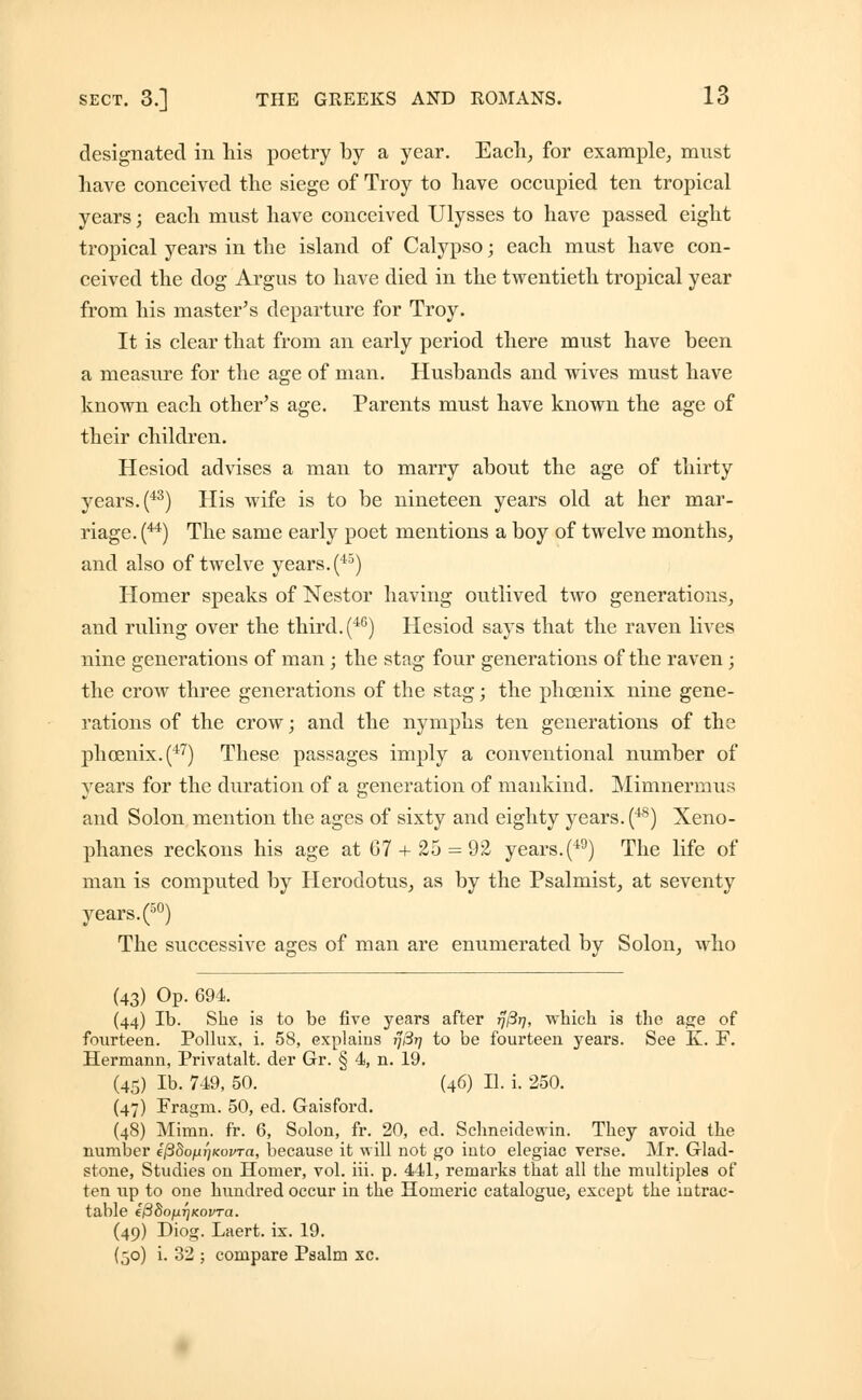 designated in his poetry by a year. Each, for example, must have conceived the siege of Troy to have occupied ten tropical years; each must have conceived Ulysses to have passed eight tropical years in the island of Calypso; each must have con- ceived the dog Argus to have died in the twentieth tropical year from his master's departure for Troy. It is clear that from an early period there must have been a measure for the age of man. Husbands and wives must have known each other's age. Parents must have known the age of their children. Hesiod advises a man to marry about the age of thirty years. (43) His wife is to be nineteen years old at her mar- riage. (44) The same early poet mentions a boy of twelve months, and also of twelve years. (45) Homer speaks of Nestor having outlived two generations, and ruling over the third.(46) Hesiod says that the raven lives nine generations of man; the stag four generations of the raven; the crow three generations of the stag; the phoenix nine gene- rations of the crow; and the nymphs ten generations of the phoenix. (47) These passages imply a conventional number of years for the duration of a generation of mankind. Mimnermus and Solon mention the ages of sixty and eighty years. (48) Xeno- phanes reckons his age at 07 + 25 = 92 years.(49) The life of man is computed by Herodotus, as by the Psalmist, at seventy years. (50) The successive ages of man are enumerated by Solon, who (43) Op. 694. (44) lb. She is to be five years after 17/317, which is the age of fourteen. Pollux, i. 58, explains rj8r] to be fourteen years. See K. F. Hermann, Privatalt. der Gr. § 4, n. 19. (45) lb. 749, 50. (46) U. i. 250. (47) Fragm. 50, ed. Gaisford. (48) Mimn. fr. 6, Solon, fr. 20, ed. Schneidewin. They avoid the number efidofjLrjKovra, because it will not go iuto elegiac verse. Mr. Glad- stone, Studies on Homer, vol. iii. p. 441, remarks that all the multiples of ten up to one hundred occur in the Homeric catalogue, except the intrac- table ePSofiTjKovTa. (49) Diog. Laert. ix. 19. (50) i. 32 ; compare Psalm xc.