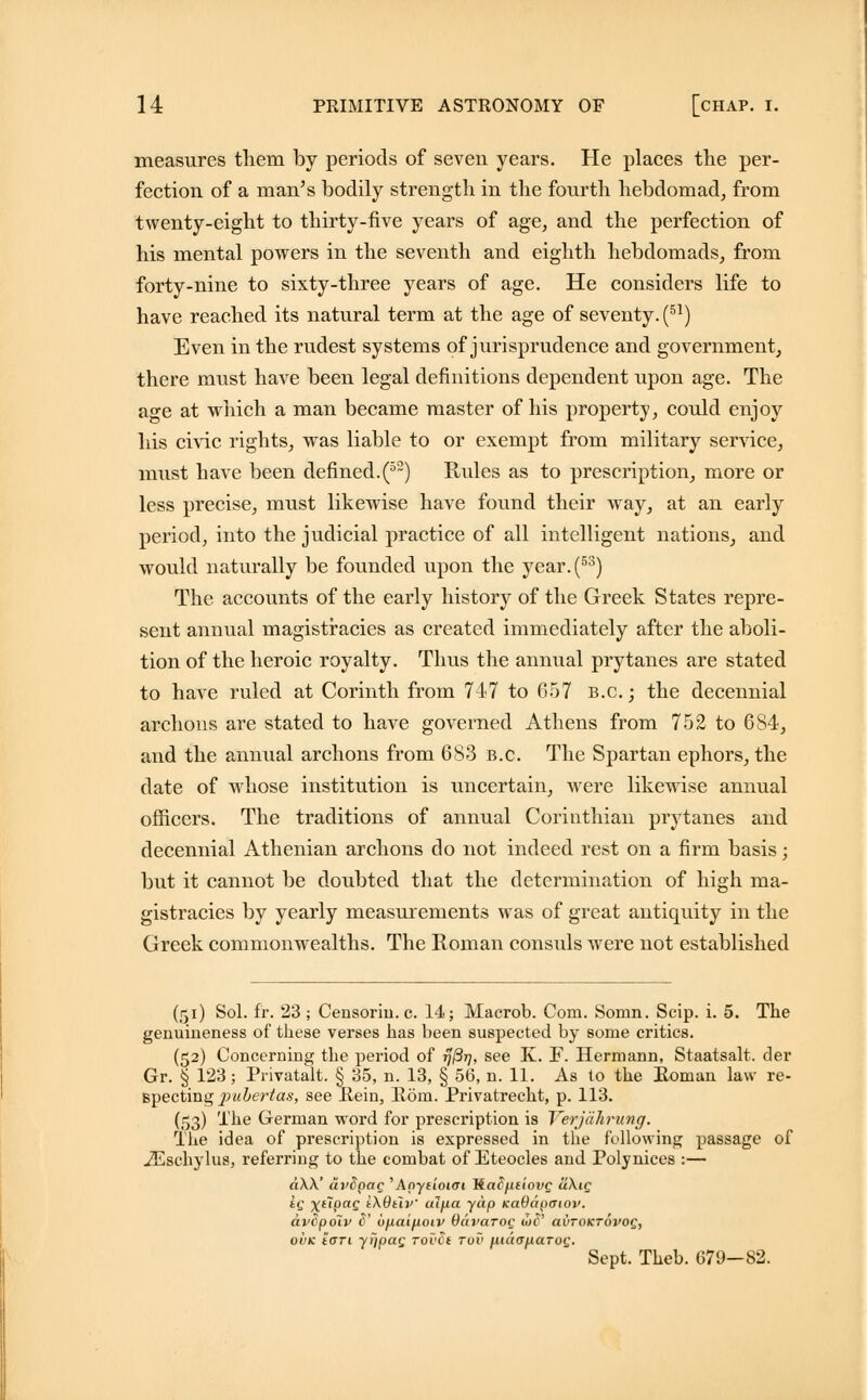 measures them by periods of seven years. He places the per- fection, of a man's bodily strength in the fourth hebdomad, from twenty-eight to thirty-five years of age, and the perfection of his mental powers in the seventh and eighth hebdomads, from forty-nine to sixty-three years of age. He considers life to have reached its natural term at the age of seventy. (51) Even in the rudest systems of jurisprudence and government, there must have been legal definitions dependent upon age. The age at which a man became master of his property, could enjoy his chic rights, was liable to or exempt from military service, must have been defined.(52) Rules as to prescription, more or less precise, must likewise have found their way, at an early period, into the judicial practice of all intelligent nations, and would naturally be founded upon the year.(53) The accounts of the early history of the Greek States repre- sent annual magistracies as created immediately after the aboli- tion of the heroic royalty. Thus the annual prytanes are stated to have ruled at Corinth from 747 to 657 b.c. ; the decennial archons are stated to have governed Athens from 752 to 6S4, and the annual archons from 683 b.c. The Spartan ephors, the date of whose institution is uncertain, were likewise annual officers. The traditions of annual Corinthian prytanes and decennial Athenian archons do not indeed rest on a firm basis; but it cannot be doubted that the determination of high ma- gistracies by yearly measurements was of great antiquity in the Greek commonwealths. The Roman consuls were not established (51) Sol. fr. 23 ; Censoriu. c. 14; Macrob. Com. Somn. Scip. i. 5. The genuineness of these verses has been suspected by some critics. (52) Concerning the period of 77/377, see K. F. Hermann, Staatsalt. der Gr. § 123; Privatalt. § 35, n. 13, § 56, n. 11. As to the Roman law re- specting pubertas, see Rein, Rom. Privatrecht, p. 113. (53) The German word for prescription is Yerjahmtng. The idea of prescription is expressed in the following passage of iEschylus, referring to the combat of Eteocles and Polynices :— a\\' cii'SpaQ 'Anyaoim Tiadfieiovg a\ig iq xl~l9aQ tXOtli'' alfia yap KaOapatov. avSpolv c' ouai^iotv Oavarog US' avroKTovog, ovk tcxri yi/pag rovvt tvv maa^aroQ. Sept. Theb. G79—82.