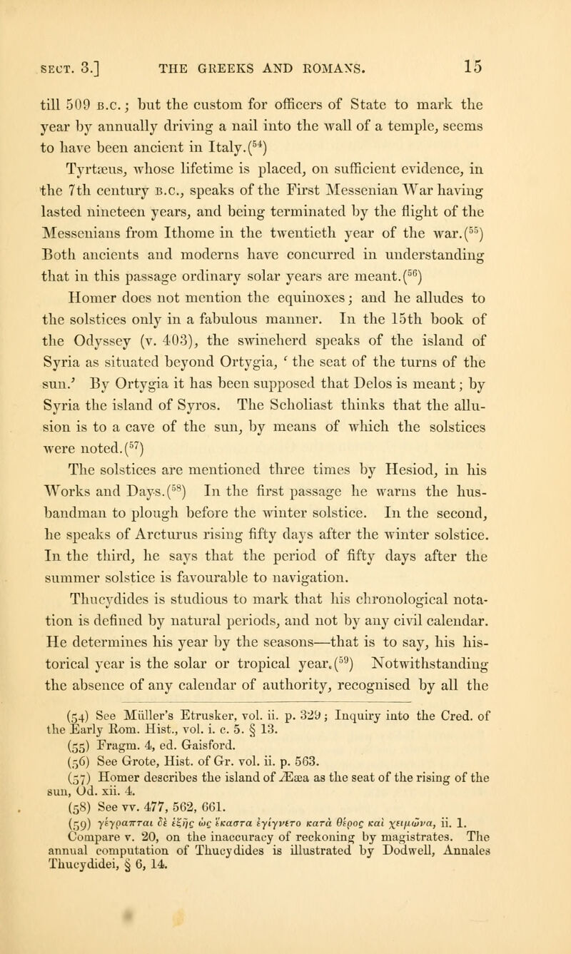 till 509 B.C.; but the custom for officers of State to mark the year bj annually driving a nail into the Avail of a temple, seems to have been ancient in Italy. (54) Tyrtreus, whose lifetime is placed, on sufficient evidence, in the 7th century B.C., speaks of the First Messenian War having lasted nineteen years, and being terminated by the flight of the Messenians from Ithome in the twentieth year of the war.(55) Both ancients and moderns have concurred in understanding: that in this passage ordinary solar years are meant. (56) Homer does not mention the equinoxes; and he alludes to the solstices only in a fabulous manner. In the 15th book of the Odyssey (v. 403), the swineherd speaks of the island of Syria as situated beyond Ortygia, ' the seat of the turns of the sun.; By Ortygia it has been supposed that Delos is meant; by Syria the island of Syros. The Scholiast thinks that the allu- sion is to a cave of the sun, by means of which the solstices were noted. (57) The solstices are mentioned three times by Hesiod, in his Works and Days.(58) In the first passage he warns the hus- bandman to plough before the winter solstice. In the second, he speaks of Arcturus rising fifty days after the winter solstice. In the third, he says that the period of fifty days after the summer solstice is favourable to navigation. Thucydides is studious to mark that his chronological nota- tion is defined by natural periods, and not by any civil calendar. He determines his year by the seasons—that is to say, his his- torical year is the solar or tropical year«(59) Notwithstanding the absence of any calendar of authority, recognised by all the (54) See Miiller's Etrusker, vol. ii. p. 329; Inquiry into the Cred. of the Early Eom. Hist., vol. i. e. 5. § 13. (55) Fragrn. 4, ed. Gaisford. (56) See Grote, Hist, of Gr. vol. ii. p. 563. (57) Homer describes the island of iEsea as the seat of the rising of the sun, Od. xii. 4. (58) See vv. 477, 562, 661. (59) 7^yPa7rTai 3* *£>)£ wf tKatTTa iyiyvtro Kara OspoQ Kai \ufiuiva, ii. 1. Compare v. 20, on the inaccuracy of reckoning by magistrates. The annual computation of Thucydides is illustrated by Dodwell, Annales Thucydidei, § 6, 14.