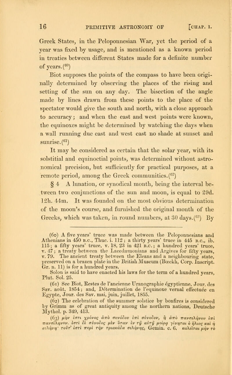 Greek States, in the Pelopoxmesiaii War, yet the period of a year was fixed by usage, and is mentioned as a known period in treaties between different States made for a definite number of years. (60) Biot supposes the points of the compass to have been origi- nally determined by observing the places of the rising and setting of the sun on any day. The bisection of the angle made by lines drawn from these points to the place of the spectator would give the south and north, with a close approach to accuracy; and when the east and west points were known, the equinoxes might be determined by watching the days when a wall running due east and Avest cast no shade at sunset and sunrise. (61) It may be considered as certain that the solar year, with its solstitial and equinoctial points, was determined without astro- nomical precision, but sufficiently for practical purposes, at a remote period, among the Greek communities.(62) § 4 A lunation, or synodical month, being the interval be- tween two conjunctions of the sun and moon, is equal to 29d. 12h. 44m. It was founded on the most obvious determination of the moon's course, and furnished the original month of the Greeks, which was taken, in round numbers, at 30 days.(63) By (6o) A five years' truce was made between the Peloponnesians and Athenians in 450 B.C., Thuc. i. 112 ; a thirty years' truce in 445 B.C., ib. 115; a fifty years' truce, v. 18, 23 in 421 B.C.; a hundred years' truce, v. 47; a treaty between the Lacedaemonians and Argives for fifty years, v. 79. The ancient treaty between the Elean3 and a neighbouring state, preserved on a brazen plate in the British Museum (Bceckh, Corp. Inscript. Gr. n. 11) is for a hundred years. Solon is said to have enacted his laws for the term of a hundred years, Plut. Sol. 25. (6i) See Biot, Bestes de l'ancienne Uranographie egyptienne, Jour, des Sav. aovit, 1854; and, Determination de l'equinoxe vernal effectuee en Egypte, Jour, des Sav. mai, juin, juillet, 1855. (62) The celebration of the summer solstice by bonfires is considered by Grimm as of great antiquity among the northern nations, Deutsche Mythol. p. 349, 413. (63) fii)v tan xpovoc cnro avvodov tvi avvoSov, rj otto TravaiXi]vov tni iravatXijvov. lari Sk avvoSog p.lv orav tv ry avry fioipif ytvqrai 6 ijXiog icai t) aiXrjpr}' tovt1 iarl irepi ri\v TpiaKada (Te\t)VT)G, Gemin. C. 0. kuXutcli /.u)v to