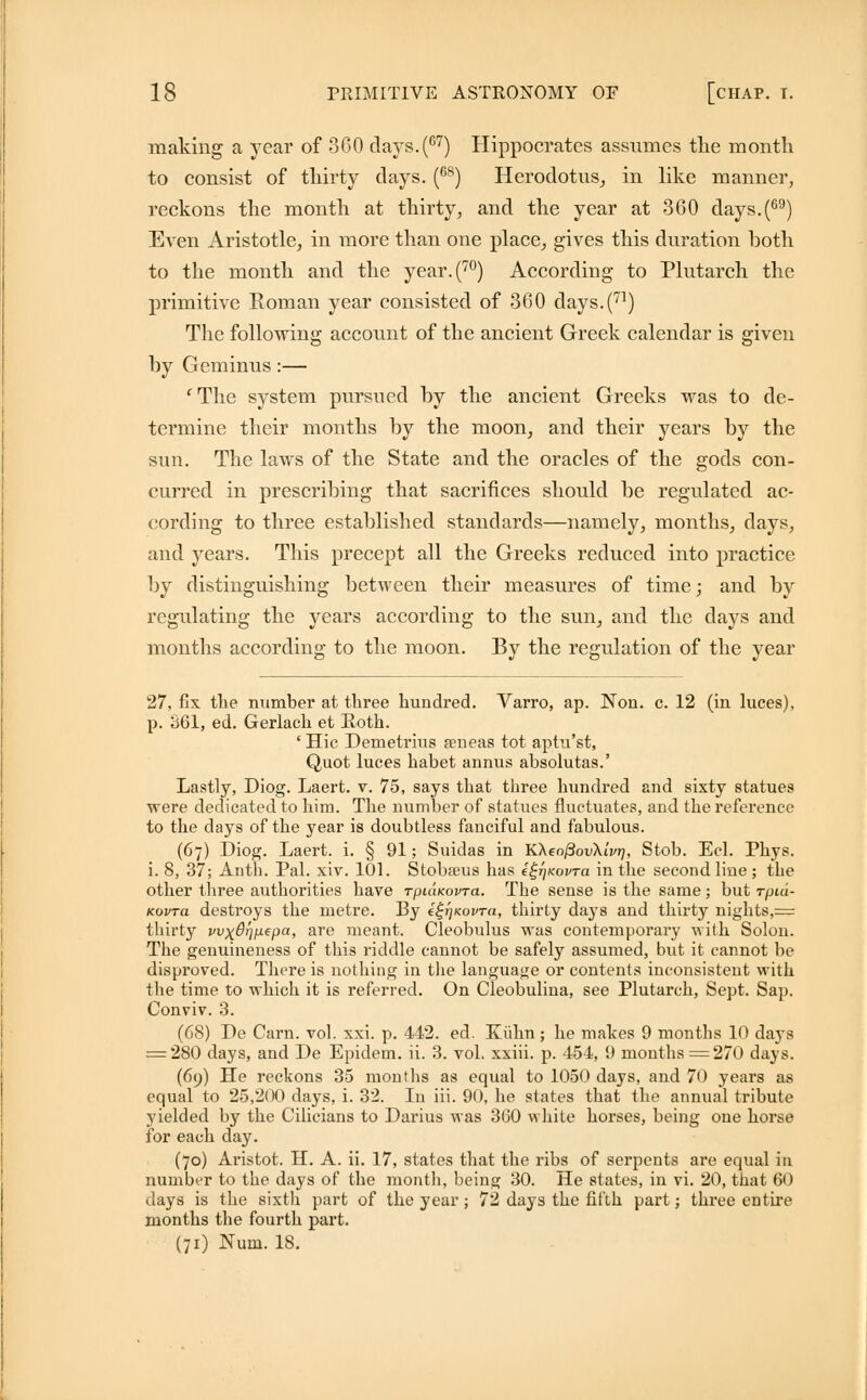 making a year of 360 clays. (67) Hippocrates assumes the month to consist of thirty days. (68) Herodotus, in like manner, reckons the month at thirty, and the year at 360 days.(69) Even Aristotle, in more than one place, gives this duration both to the month and the year.(70) According to Plutarch the primitive Roman year consisted of 360 clays. (71) The following account of the ancient Greek calendar is given by Geminus:— fThe system pursued by the ancient Greeks was to de- termine their months by the moon, and their years by the sun. The laws of the State and the oracles of the gods con- curred in prescribing that sacrifices should be regulated ac- cording to three established standards—namely, months, clays, and years. This precept all the Greeks reduced into practice by distinguishing between their measures of time; and by regulating the years according to the sun, and the clays and months according to the moon. By the regulation of the year 27, fix the number at three hundred. Varro, ap. Non. c. 12 (in luces), p. 361, ed. Gerlach et Roth. ' Hie Demetrius seneas tot aptu'st, Quot luces habet annus absolutas.' Lastly, Diog. Laert. v. 75, says that three hundred and sixty statues were dedicated to him. The number of statues fluctuates, and the reference to the days of the year is doubtless fanciful and fabulous. (67) Diog. Laert. i. § 91; Suidas in K\eofiov\ivr), Stob. Eel. Phys. i. 8, 37; Anth. Pal. xiv. 101. Stobseus has e^Kovra in the second line ; the other three authorities have rpuiKovra. The sense is the same; but rpui- Kovra destroys the metre. By ££r)Kovra, thirty days and thirty nights,= thirty wxdrjpepa, are meant. Cleobulus was contemporary with Solon. The genuineness of this riddle cannot be safely assumed, but it cannot be disproved. There is nothing in the language or contents inconsistent with the time to which it is referred. On Cleobulina, see Plutarch, Sept. Sap. Conviv. 3. (68) De Carn. vol. xxi. p. 442. ed. Kiihn; he makes 9 months 10 days = 280 days, and De Epidem. ii. 3. vol. xxiii. p. 154, 9 months = 270 days. (69) He reckons 35 months as equal to 1050 days, and 70 years as equal to 25,200 days, i. 32. In iii. 90, he states that the annual tribute yielded by the Cilicians to Darius was 360 white horses, being one horse for each day. (70) Aristot. H. A. ii. 17, states that the ribs of serpents are equal in number to the days of the month, being 30. He states, in vi. 20, that 60 days is the sixth part of the year; 72 days the fifth part; three entire months the fourth part. (71) Num. 18.