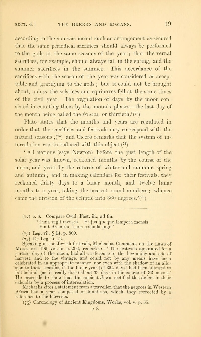 according to the sun was meant such an arrangement as secured that the same periodical sacrifices should always be performed to the gods at the same seasons of the year; that the vernal sacrifices, for example, should always fall in the spring, and the summer sacrifices in the summer. This accordance of the sacrifices with the season of the year was considered as accep- table and gratifying to the gods; but it could not be brought about, unless the solstices and equinoxes fell at the same times of the civil year. The regulation of days by the moon con- sisted in counting them by the moon's phases—the last day of the month being called the triacas, or thirtieth.'(73) Plato states that the months and years are regulated in order that the sacrifices and festivals may correspond with the natural seasons ;(73) and Cicero remarks that the system of in- tercalation was introduced with this object. (7i) 'All nations (says Newton) before the just length of the solar year was known, reckoned months by the course of the moon, and years by the returns of winter and summer, spring and autumn ; and in making calendars for their festivals, they reckoned thirty days to a lunar month, and twelve lunar months to a year, taking the nearest round numbers; whence came the division of the ecliptic into 360 degrees.'(75) (72) c. 6. Compare Ovid, Fast, iii., ad fin. ' Luna regit menses. Hujus quoque tempora mensis Finit Aventino Luna colenda jugo.' (73) Leg. vii. § 14, p. 809. (74) De Leg. ii. 12. _ Speaking of the Jewish festivals, Michaelis, Comment, on the Laws of Moses, art. 199, vol. iii. p. 206, remarks:—' The festivals appointed for a certain day of the moon, had all a reference to the beginning and end of harvest, and to the vintage, and could not by any means have been celebrated in an appropriate manner, nor even with the shadow of an allu- sion to these seasons, if the lunar year [of 354 days] had been allowed to fall behind (as it really does) about 33 days in the course of 33 moons.' He proceeds to show that the ancient Jews rectified this defect in their calendar by a process of intercalation. Michaelis cites a statement from a traveller, that the negroes in Western Africa had a year composed of lunations, which they corrected by a reference to the harvests. (75) Chronology of Ancient Kingdoms, Works, vol. v. p. 55. c 2
