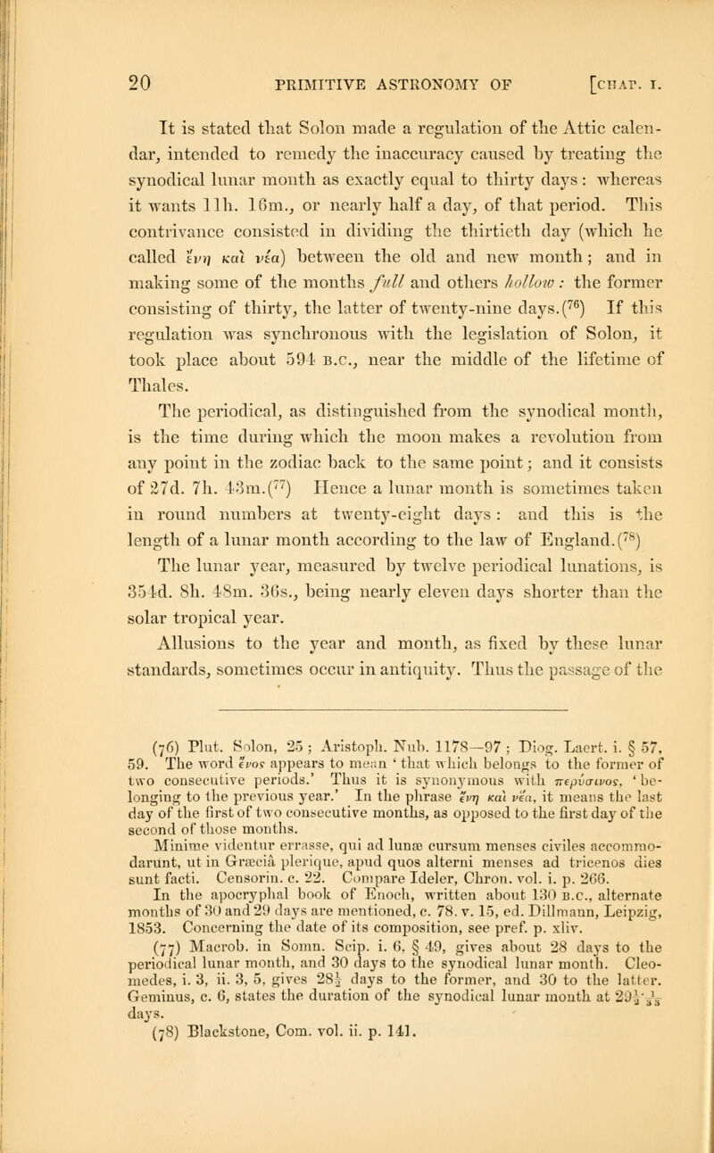 It is stated that Solon made a regulation of the Attic calen- dar, intended to remedy the inaccuracy caused by treating the synodical lunar month as exactly equal to thirty days : whereas it wants llh. 16m., or nearly half a day, of that period. This contrivance consisted in dividing the thirtieth day (which he called evt] kcu via) between the old and new month; and in making some of the months full and others holloto : the former consisting of thirty, the latter of twenty-nine days.(76) If this regulation was synchronous with the legislation of Solon, it took place about 591 B.C., near the middle of the lifetime of Thales. The periodical, as distinguished from the synodical month, is the time during which the moon makes a revolution from any point in the zodiac back to the same point; and it consists of 27d. 7h. 43m.(77) Hence a lunar month is sometimes taken in round numbers at twenty-eight days: and this is the length of a lunar month according to the law of England.(78) The lunar year, measured by twelve periodical lunations, is 354d. 8h. 48m. 36s., being nearly eleven days shorter than the solar tropical year. Allusions to the year and month, as fixed by these lunar standards, sometimes occur in antiquity. Thus the passage of the (76) Plut. Solon, 25 ; Aristoph. Nub. 1178—97 ; Diog. Laert, i. § 57, 59. The word ei>os appears to mean ' that which belongs to the former of two consecutive periods.' Thus it is synonymous with nepvcnvos, ' be- longing to the previous year.' In the phrase %vr\ kcli via, it means the last day of the first of two consecutive months, as opposed to the first da}r of the second of those months. Minime videntur errasse, qui ad luna? cursum menses civiles accommo- darunt, ut in Grsecia plerique, apud quos alterni menses ad tricenos dies sunt facti. Censorin. c. 22. Compare Ideler, Chron. vol. i. p. 266. In the apocryphal book of Enoch, written about 130 B.C., alternate months of 30 and 29 days are mentioned, c. 78. v. 15, ed. Dillmann, Leipzig, 1853. Concerning the date of its composition, see pref. p. xliv. (77) Macrob. in Somn. Scip. i. 6. § 49, gives about 28 days to the periodical lunar month, and 30 days to the synodical lunar month. Cleo- medes, i. 3, ii. 3, 5, gives 28| days to the former, and 30 to the latter. Geminus, c. 6, states the duration of the synodical lunar month at 20V.J:i days. (78) Blackstone, Com. vol. ii. p. 141.