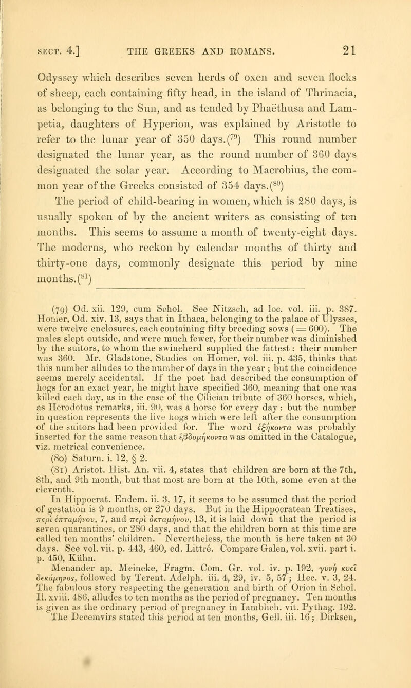 Odyssey which describes seven herds of oxen and seven flocks of sheep, each containing fifty head, in the island of Thrinacia, as belonging to the Sun, and as tended by Phaethusa and Lam- petia, daughters of Hyperion, was explained by Aristotle to refer to the lunar year of 350 days.(79) This round number designated the lunar year, as the round number of 360 days designated the solar year. According to Macrobius, the com- mon year of the Greeks consisted of 354 days.(80) The period of child-bearing in women, which is 280 days, is usually spoken of by the ancient writers as consisting of ten months. This seems to assume a month of twenty-eight days. The moderns, who reckon by calendar months of thirty and thirty-one days, commonly designate this period by nine months. (81) (79) Od. xii. 129, cum Schol. See Nitzsch, ad loc. vol. iii. p. 387. Homer, Od. xiv. 13, says that in Ithaca, belonging to the palace of Ulysses, were twelve enclosures, each containing fifty breeding sows (= 600). The males slept outside, and were much fewer, for their number was diminished by the suitors, to whom the swineherd supplied the fattest: their number was 360. Mr. Gladstone, Studies on Homer, vol. iii. p. 435, thinks that this number alludes to the number of days in the year ; but the coincidence seems merely accidental. If the poet had described the consumption of hogs for an exact year, he might have specified 360, meaning that one wa3 killed each day, as in the case of the Cilician tribute of 360 horses, which, as Herodotus remarks, iii. 90, was a horse for every day : but the number in question represents the live hogs which were left after the consumption of the suitors had been provided for. The word i^Kovra was probably inserted for the same reason that £j38ojuj/Koi>Ta was omitted in the Catalogue, viz. metrical convenience. (80) Saturn, i. 12, § 2. (8i) Aristot. Hist. An. vii. 4, states that children are born at the 7th, 8th, and 9th month, but that most are born at the 10th, some even at the eleventh. In Hippocrat. Endem. ii. 3, 17, it seems to be assumed that the period of gestation is 9 months, or 270 days. But in the Hippocratean Treatises, TT€p\ inrafiTivov, 7, and ivepl oKrafirji'ov, 13, it is laid down that the period is seveu quarantines, or 280 days, and that the children born at this time are called ten months' children. Nevertheless, the month is here taken at 30 days. See vol. vii. p. 443, 460, ed. Littr6. Compare Galen, vol. xvii. part i. p. 450, Kuhn. Menander ap. Meineke, Fragm. Com. Gr. vol. iv. p. 192, yvvf) Kvel 8eKapr]i>os, followed by Terent. Adelph. iii. 4, 29, iv. 5, 57 ; Hec. v. 3, 24. The fabulous story respecting the generation and birth of Orion in Schol. II. xviii. 486, alludes to ten months as the period of pregnancy. Ten months is given as the ordinary period of pregnancy in Iamblich. vit. Pythag. 192. The Decemvirs stated this period at ten months, Gell. iii. 16; Dirksen,