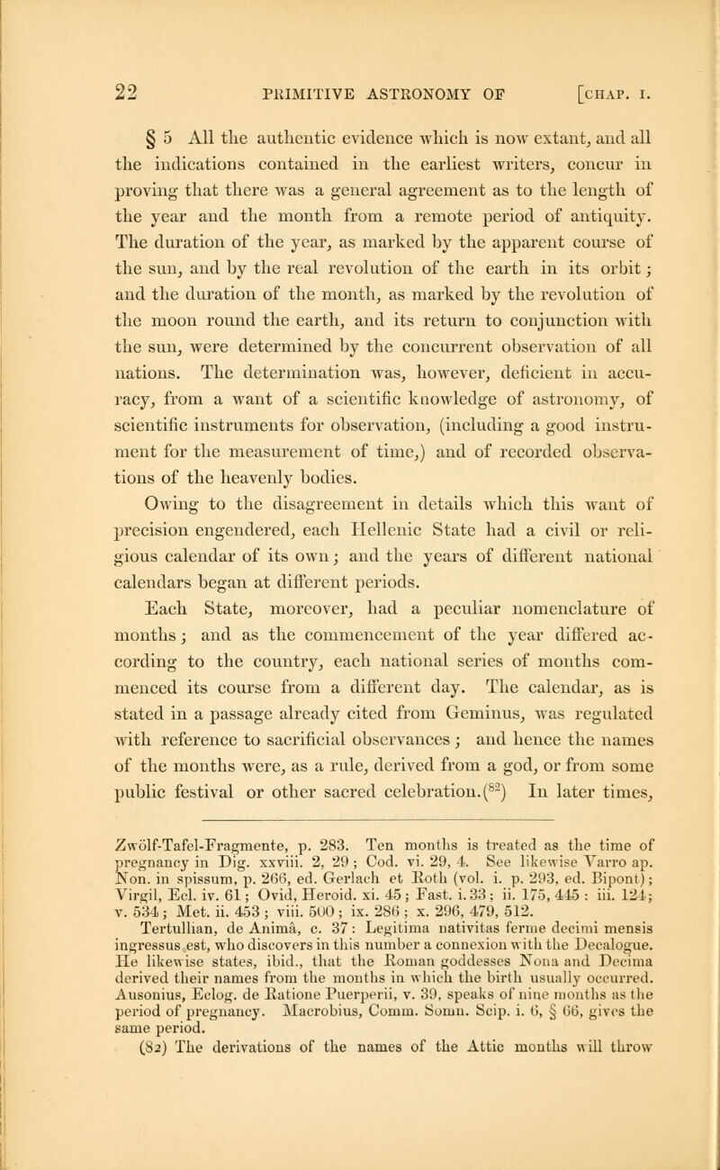 § 5 All the authentic evidence which is now extant, and all the indications contained in the earliest writers, concur in proving that there was a general agreement as to the length of the year and the month from a remote period of antiquity. The duration of the year, as marked by the apparent course of the sun, and by the real revolution of the earth in its orbit; and the duration of the month, as marked by the revolution of the moon round the earth, and its return to conjunction with the sun, were determined by the concurrent observation of all nations. The determination was, however, deficient in accu- racy, from a want of a scientific knowledge of astronomy, of scientific instruments for observation, (including a good instru- ment for the measurement of time,) and of recorded observa- tions of the heavenly bodies. Owing to the disagreement in details which this want of precision engendered, each Hellenic State had a civil or reli- gious calendar of its own; and the years of different national calendars began at different periods. Each State, moreover, had a peculiar nomenclature of months; and as the commencement of the year differed ac - cording to the country, each national series of months com- menced its course from a different day. The calendar, as is stated in a passage already cited from Geminus, was regulated with reference to sacrificial observances ; and hence the names of the months were, as a rule, derived from a god, or from some public festival or other sacred celebration. (82) In later times, Zwolf-Tafel-Fragmente, p. 283. Ten months is treated as the time of pregnancy in Dig. xxviii. 2, 29 ; Cod. vi. 29, 4. See likewise Varro ap. Non. in spissum, p. 266, ed. Gerlach et Roth (vol. i. p. 293, ed. Bipont); Virgil, Eel. iv. 61; Ovid, Heroid. xi. 45 ; Fast. i. 33 ; ii. 175, 445 : iii. 121; v. 534 ; Met. ii. 453 ; viii. 500 ; ix. 286 ; x. 296, 479, 512. Tertullian, de Anima, c. 37: Legitima nativitas ferme decimi mensis ingressus est, who discovers in this number a connexion with the Decalogue. He likewise states, ibid., that the Hoinan goddesses Nona and Decima derived their names from the months in which the birth usually occurred. Ausonius, Eclog. de llatione Puerperii, v. 39, speaks of nine months as the period of pregnancy. Macrobius, Comm. Somn. Scip. i. 6, § 66, gives the same period. (82) The derivations of the names of the Attic months will throw