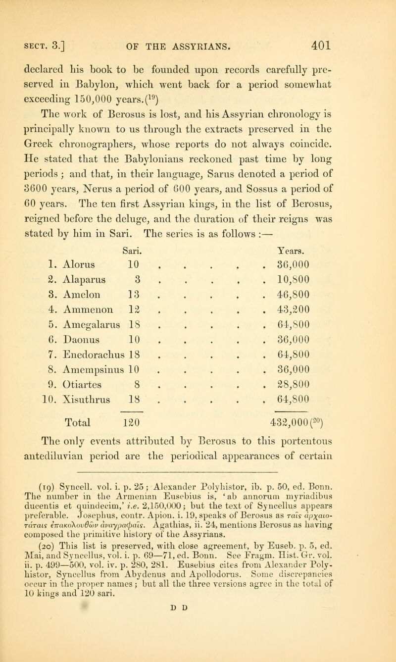 declared his book to be founded upon records carefully pre- served in Babylon, which went back for a period somewhat exceeding 150,000 years.(19) The work of Berosus is lost, and his Assyrian chronology is principally known to us through the extracts preserved in the Greek chronographers, whose reports do not always coincide. He stated that the Babylonians reckoned past time by long periods; and that, in their language, Sarus denoted a period of 3600 years, Nerus a period of 600 years, and Sossus a period of 60 years. The ten first Assyrian kings, in the list of Berosus, reigned before the deluge, and the duration of their reigns was stated by him in Sari. The series is as follows :— Sari. Years. 1. Alorus 10 . 36,000 2. Alaparus 3 . 10,800 3. Amelon 13 . 46,800 4. Ammenon 12 . 43,200 5. Amegalarus 18 . 64,800 6. Daonus 10 . 36,000 7. Enedorachus 18 . 64,800 8. Amempsinus 10 . 36,000 9. Otiartes 8 . 28,800 10. Xisuthrus 18 . 64,800 Total 120 432,000 (20) The only events attributed by Berosus to this portentous antediluvian period are the periodical appearances of certain (19) Syneell. vol. i. p. 25 ; Alexander Polyhistor, ib. p. 50, ed. Bonn. The number in the Armenian Eusebius is, ' ab annorum myriadibus dueentis et quindecim,' i.e. 2,150,000; but the text of Syncellus appears preferable. Josephus, contr. Apion. i. 19, speaks of Berosus as rats dpx.aio- rarcus inciKoXovdcov dvaypcHpais. Agathias, ii. 24, mentions Berosus as having composed the primitive history of the Assyrians. (20) This list is preserved, with close agreement, by Euseb. p. 5, ed. Mai, and Syncellus, vol. i. p. 69—71, ed. Bonn. See Fragm. Hist. Gr. vol. ii. p. 499—500, vol. iv. p. 280, 281. Eusebius cites from Alexander Poly- histor, Syncellus from Abydenus and Apollodorus. Some discrepancies occur in the proper names; but all the three versions agree in the total of 10 kings and 120 sari. D D