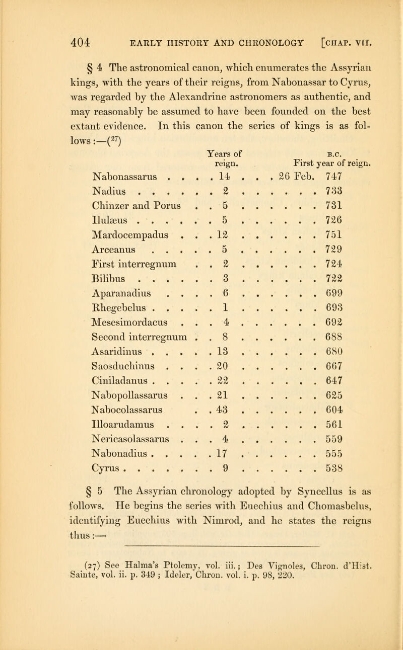 § 4 The astronomical canon, which enumerates the Assyrian kings, with the years of their reigns, from Nabonassar to Cyrus, was regarded by the Alexandrine astronomers as authentic, and may reasonably be assumed to have been founded on the best extant evidence. In this canon the series of kings is as fol- lows :—(27) Nabonassarus . . Years of reign. . . 14 B.C. First year of reign. 26 Feb. 747 Nadius .... , . 2 ... 733 Chinzer and Porus . 5 . 731 Ilulseus . 5 . 726 Mardocempadus Arceanus . . . . . 12 . 5 . . 751 . 729 First interregnum . 2 . 724 Bilibus .... . 3 . 722 Aparanadius . . Rhegebelus . . . . 6 . 1 , . 699 , . 693 Mesesimordacus . 4 . . 692 Second interregnum Asaridinus . . 8 . 13 . 688 . . 680 Saosduchinus . . . 20 . . 667 Ciniladanus . . 22 . . 647 Nabopollassarus Nabocolassarus . 21 . 43 . . 625 . 604 Illoarudamus . . 2 . . 561 Nericasolassarus . . 4 . 559 Nabonadius . . . . . 17 . 555 Cyrus . 9 . 538 § 5 The Assyrian chronology adopted by Syncellus is as follows. He begins the series with Euechius and Chomasbelus, identifying Euechius with Nimrod, and he states the reigns thus:— (27) See Halma's Ptolemy, vol. iii.; Des Vignoles, Chron. d'Hist. Sainte, vol. ii. p. 349 ; Ideler, Chron. vol. i. p. 98, 220.