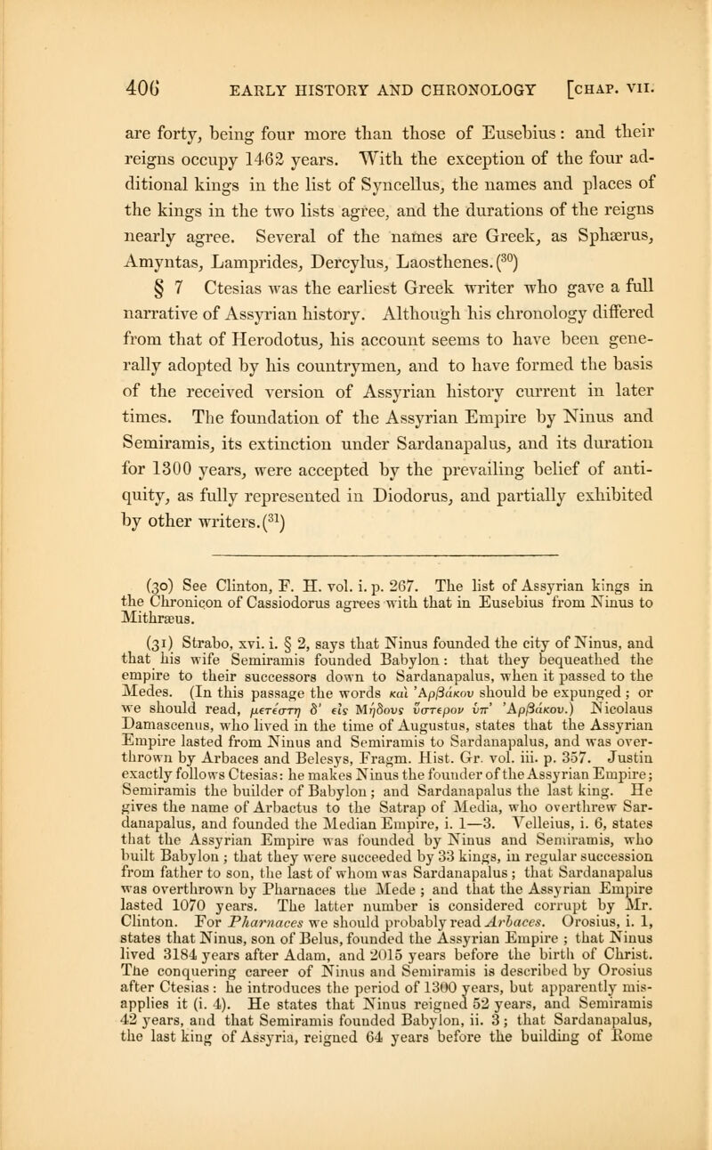 are forty, being four more than those of Ensebius: and their reigns occupy 1462 years. With the exception of the four ad- ditional kings in the list of Syncellus, the names and places of the kings in the two lists agree, and the durations of the reigns nearly agree. Several of the names are Greek, as Sphserus, Amyntas, Laniprides, Dercylus, Laosthenes.(30) § 7 Ctesias was the earliest Greek writer who gave a full narrative of Assyrian history. Although his chronology differed from that of Herodotus, his account seems to have been gene- rally adopted by his countrymen, and to have formed the basis of the received version of Assyrian history current in later times. The foundation of the Assyrian Empire by Ninus and Semiramis, its extinction under Sardanapalus, and its duration for 1300 years, were accepted by the prevailing belief of anti- quity, as fully represented in Diodorus, and partially exhibited by other writers. (31) (30) See Clinton, F. H. vol. i. p. 267. The list of Assyrian kings in the Chronicon of Cassiodorus agrees with that in Eusebius from Ninus to Mithrseus. (31) Strabo, xvi. i. § 2, says that Ninu3 founded the city of Ninus, and that his wife Semiramis founded Babylon: that they bequeathed the empire to their successors down to Sardanapalus, when it passed to the Medes. (In this passage the words Ka\ 'Apj3d<ov should be expunged ; or we should read, perecm) d' els MqSous vurepov in' 'ApftaKov.) Nicolaus Damascenus, who lived in the time of Augustus, states that the Assyrian Empire lasted from Ninus and Semiramis to Sardanapalus, and was over- thrown by Arbaces and Belesys, Fragm. Hist. Gr. vol. iii. p. 357. Justin exactly follows Ctesias: he makes Ninus the founder of the Assyrian Empire; Semiramis the builder of Babylon ; and Sardanapalus the last king. He gives the name of Arbactus to the Satrap of Media, who overthrew Sar- danapalus, and founded the Median Empire, i. 1—3. Velleius, i. 6, states that the Assyrian Empire was founded by Ninus and Semiramis, who built Babylon ; that they were succeeded by 33 kings, in regular succession from father to son, the last of whom was Sardanapalus ; that Sardanapalus was overthrown by Pharnaces the Mede ; and that the Assyrian Empire lasted 1070 years. The latter number is considered corrupt by Mr. Clinton. For Pharnaces we should probably read Arbaces. Orosius, i. 1, states that Ninus, son of Belus, founded the Assyrian Empire ; that Ninus lived 3184 years after Adam, and 2015 years before the birtli of Christ. The conquering career of Ninus and Semiramis is described by Orosius after Ctesias : he introduces the period of 1300 years, but apparently mis- applies it (i. 4). He states that Ninus reigned 52 years, and Semiramis 42 years, and that Semiramis founded Babylon, ii. 3; that Sardanapalus, the last king of Assyria, reigned 64 years before the building of Borne