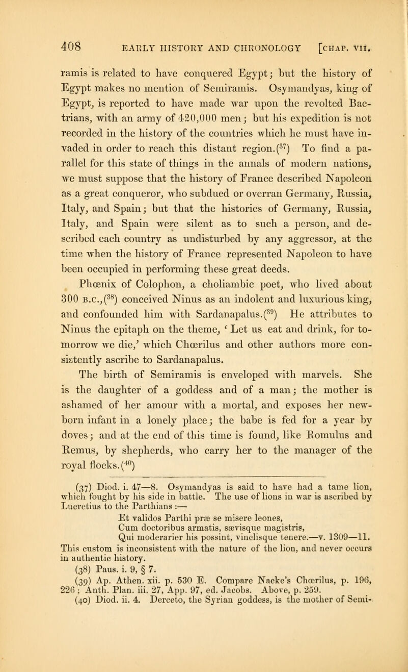 ramis is related to have conquered Egypt; but the history of Egypt makes no mention of Semiramis. Osymandyas, king of Egypt, is reported to have made war upon the revolted Bac- trians, with an army of 420,000 men; but his expedition is not recorded in the history of the countries which he must have in- vaded in order to reach this distant region. (37) To find a pa- rallel for this state of things in the annals of modern nations, we must suppose that the history of France described Napoleon as a great conqueror, who subdued or overran Germany, Russia, Italy, and Spain; but that the histories of Germany, Russia, Italy, and Spain were silent as to such a person, and de- scribed each country as undisturbed by any aggressor, at the time when the history of France represented Napoleon to have been occupied in performing these great deeds. Phoenix of Colophon, a choliambic poet, who lived about 300 b.c.,(38) conceived Ninus as an indolent and luxurious king, and confounded him with Sardanapalus.(39) He attributes to Ninus the epitaph on the theme, ' Let us eat and drink, for to- morrow we die/ which Chcerilus and other authors more con- sistently ascribe to Sardanapalus. The birth of Semiramis is enveloped with marvels. She is the daughter of a goddess and of a man; the mother is ashamed of her amour with a mortal, and exposes her new- born infant in a lonely place; the babe is fed for a year by doves; and at the end of this time is found, like Romulus and Remus, by shepherds, who carry her to the manager of the royal flocks. (40) (37) Diod. i. 47—8. Osymandyas is said to have had a tame lion, which fought by his side in battle. The use of lions in war is ascribed by Lucretius to the Parthians :— Et validos Parthi prse se misere leones, Cum doctoribus armatis, saevisque magistris, Qui moderarier his possint, vinclisque teuere.—v. 1309—11. This custom is inconsistent with the nature of the lion, and never occurs in authentic history. (38) Paus. i. 9, § 7. (39) Ap. Athen. xii. p. 530 E. Compare Naeke's Chcerilus, p. 196, 226 ; Anth. Plan. iii. 27, App. 97, ed. Jacobs. Above, p. 259. (40) Diod. ii. 4. Derceto, the Syrian goddess, is the mother of Semi-