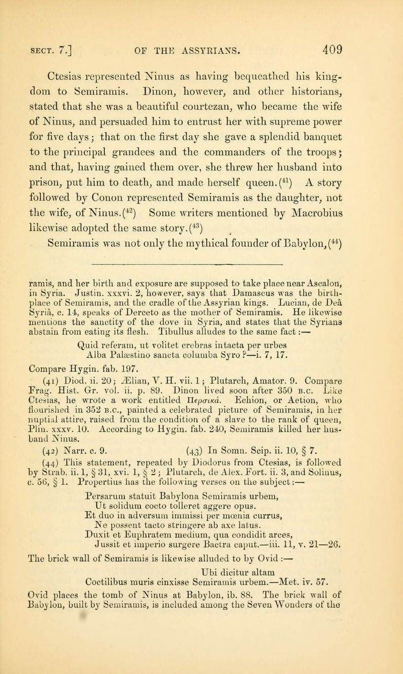 Ctesias represented Ninus as having bequeathed his king- dom to Semiramis. Dinon, however, and other historians, stated that she was a beautiful courtezan, who became the wife of Ninus, and persuaded him to entrust her with supreme power for five days; that on the first day she gave a splendid banquet to the principal grandees and the commanders of the troops} and that, having gained them over, she threw her husband into prison, put him to death, and made herself queen. (41) A story followed by Conon represented Semiramis as the daughter, not the wife, of Ninus. (42) Some writers mentioned by Macrobius likewise adopted the same story. (43) Semiramis was not only the mythical founder of Babylon, (u) ramis, and her birth and exposure are supposed to take place near Ascalon, in Syria. Justin, xxxvi. 2, however, says that Damascus was the birth- place of Semiramis, and the cradle of the Assyrian kings. Lucian, de Dea Syria, c. 14, speaks of Derceto as the mother of Semiramis. He likewise mentions the sanctity of the dove in Syria, and states that the Syrians abstain from eating its flesh. Tibullus alludes to the same fact :— Quid referam, ut volitet crebras intacta per urbes Alba Pala;stino sancta columba Syro ?—i. 7, 17. Compare Hygin. fab. 197. (41) Diod. li. 20; iElian, V. H. vii. 1; Plutarch, Amator. 9. Compare Frag. Hist. Gr. vol. ii. p. 89. Dinon lived soon after 350 b.c. Like Ctesias, he wrote a work entitled Hepa-ma. Echion, or Aetion, who flourished in 352 B.C., painted a celebrated picture of Semiramis, in her nuptial attire, raised from the condition of a slave to the rank of queen, Plin. xxxv. 10. According to Hygin. fab. 240, Semiramis killed her hus- band Ninus. (42) Narr. c. 9. (43) In Somn. Scip. ii. 10, § 7. (44) This statement, repeated by Diodorus from Ctesias, is followed by Strab. ii. 1, § 31, xvi. 1, § 2 j Plutarch, de Alex. Port. ii. 3, and Soliuus, c. 56, § 1. Propertius has the following verses on the subject:— Persarum statuit Babylona Semiramis urbem, Ut solidum cocto tolleret aggere opus. Et duo in adversuin inimissi per mcenia currus, Ne possent tacto striugere ab axe latus. Duxit et Euphratem medium, qua condidit arces, Jussit et imperio surgere Bactra caput.—iii. 11, v. 21—26. The brick wall of Semiramis is likew ise alluded to by Ovid :— Ubi dicitur altam Coctilibus muris cinxisse Semiramis urbem.—Met. iv. 57. Ovid places the tomb of Ninus at Babylon, ib. 88. The brick wall of Babylon, built by Semiramis, is included among the Seven Wonders of the