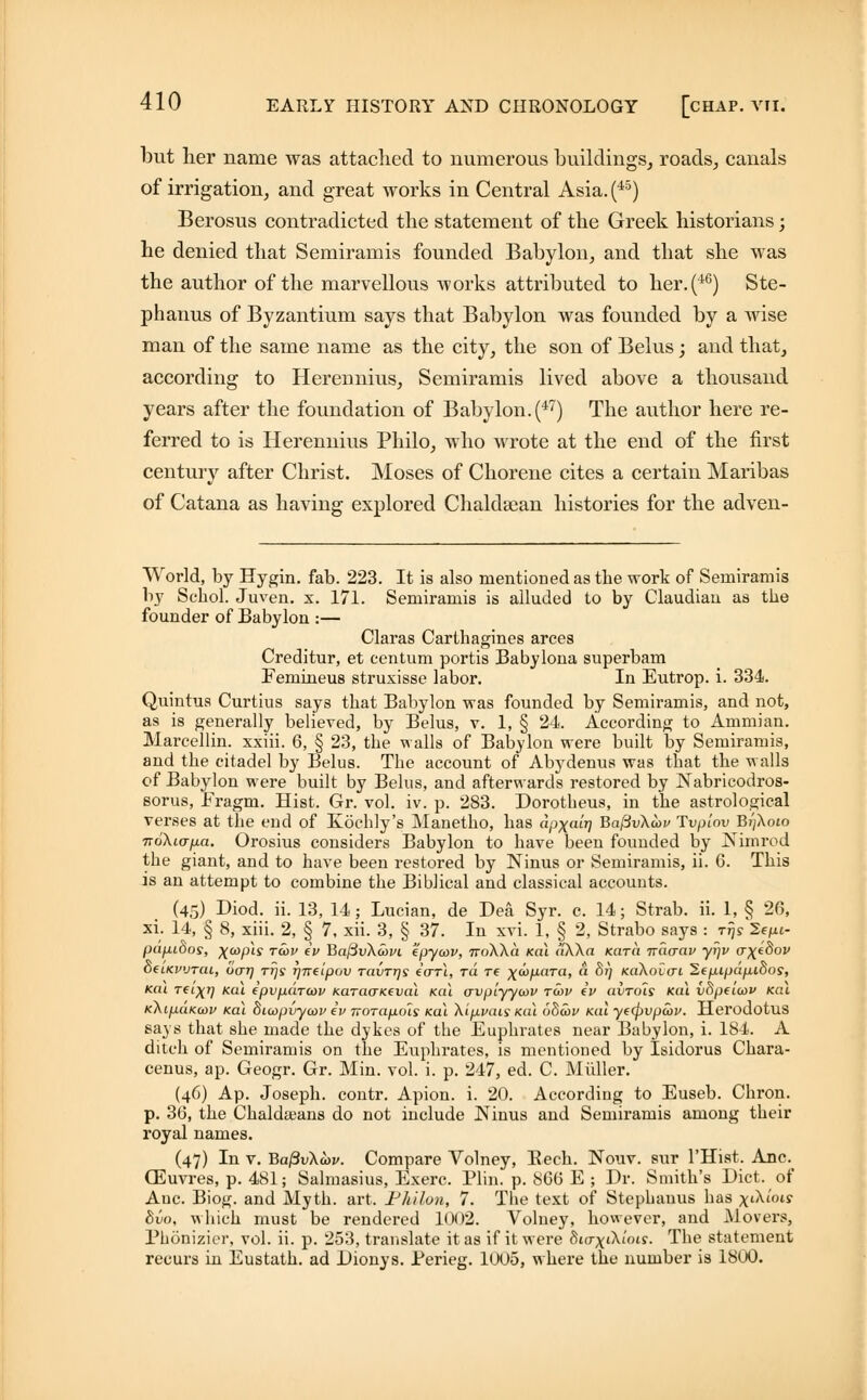 but her name was attached to numerous buildings, roads, canals of irrigation, and great works in Central Asia. (45) Berosus contradicted the statement of the Greek historians; he denied that Semiramis founded Babylon, and that she was the author of the marvellous works attributed to her.(46) Ste- phanus of Byzantium says that Babylon was founded by a wise man of the same name as the city, the son of Belus; and that, according to Herennius, Semiramis lived above a thousand years after the foundation of Babylon. (47) The author here re- ferred to is Herennius Philo, who wrote at the end of the first century after Christ. Moses of Chorene cites a certain Maribas of Catana as having explored Chaldsean histories for the adven- World, by Hygin. fab. 223. It is also mentioned as the work of Seiniramis by Scbol. Juven. x. 171. Semiramis is alluded to by Claudian as the founder of Babylon :— Claras Carthagines arces Creditur, et centum portis Babylona superbam Femineus struxisse labor. In Eutrop. i. 334. Quintus Curtius says that Babylon was founded by Semiramis, and not, as is generally believed, by Belus, v. 1, § 24. According to Ammian. Marcellin. xxiii. 6, § 23, the walls of Babylon were built by Semiramis, and the citadel by Belus. The account of Abydenus was that the walls of Babylon were built by Belus, and afterwards restored by Nabricodros- eorus, Fragni. Hist. Gr. vol. iv. p. 283. Dorotbeus, in the astrological verses at the end of Kochly's Manetho, has dpxair] Ba/3v\a>j> Tvplov Bi)\oio TToXio-fia. Orosius considers Babylon to have been founded by Nimrod the giant, and to have been restored by Ninus or Semiramis, ii. 6. This is an attempt to combine the Biblical and classical accounts. (45) Diod. ii. i35 14. Lucian, de Dea Syr. c. 14; Strab. ii. 1, § 26, xi. 14, § 8, xiii. 2, § 7, xii. 3, § 37. In xvi. 1, § 2, Strabo says : t^s 2ef«- pdpidos, xvpis T<*>v i BafivXavi epycov, noWa Kai dXXa Kara irdcrav yrjv o-\e8ov oeiKvuTcu, dcrrj ttjs rjnfipcv tcivttjs ecrri, rd re ^co/iara, a Sj) KaXoicri SepipdpiSos, Kai Tfixrj Kui ipvpdratv KaraaKtval Kai crvpiyyu>v twv iv avrois Kai vdpeiuv Kai KAipciKcov Kai diaypvywv iv norapols Kai Xipvais Kai 68cov Kai ye(pvpa>v. Herodotus says that she made the dykes of the Euphrates near Babylon, i. 184. A ditch of Semiramis on the Euphrates, is mentioned by Isidorus Chara- cenus, ap. Geogr. Gr. Min. vol. i. p. 247, ed. C. Midler. (46) Ap. Joseph, contr. Apion. i. 20. According to Euseb. Chron. p. 36, the Chaldajans do not include INlnus and Semiramis among their royal names. (47) In v. Ba/3vXwi/. Compare Volney, Bech. Nouv. sur l'Hist. Anc. CEuvres, p. 481; Salmasius, Exerc. Plin. p. 866 E ; Dr. Smith's Diet, of Anc. Biog. and Myth. art. Philon, 7. The text of Stephanus has xiXiW bvo, which must be rendered 1002. Volney, however, and Movers, Phonizier, vol. ii. p. 253, translate it as if it were 810-xiXtW. The statement recurs in Eustath. ad Dionys. Perieg. 1U05, where the number is 1800.