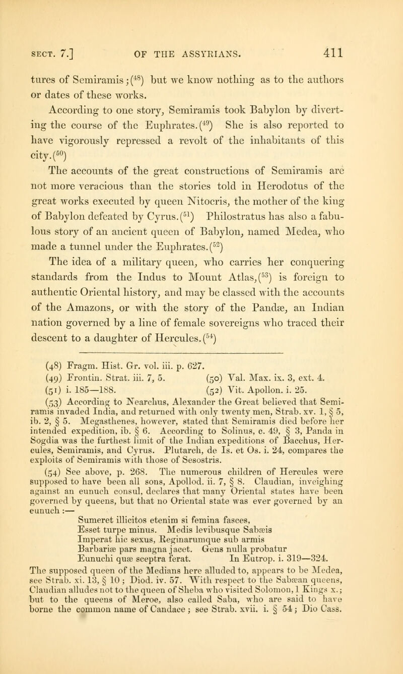 tures of Semiraniis;(48) but we know nothing as to the authors or dates of these works. According to one story, Semiramis took Babylon by divert- ing the course of the Euphrates. (i9) She is also reported to have vigorously repressed a revolt of the inhabitants of this city.(50) The accounts of the great constructions of Semiramis are not more veracious than the stories told in Herodotus of the great works executed by queen Nitocris, the mother of the king of Babylon defeated by Cyrus. (51) Philostratus has also a fabu- lous story of an ancient queen of Babylon, named Medea, who made a tunnel under the Euphrates. (5S) The idea of a military queen, who carries her conquering standards from the Indus to Mount Atlas, (53) is foreign to authentic Oriental history, and may be classed with the accounts of the Amazons, or with the story of the Pandas, an Indian nation governed by a line of female sovereigns who traced their descent to a daughter of Hercules. (54) (48) Fragm. Hist. Gr. vol. iii. p. 627. (49) Frontin. Strat. iii. 7, 5. (50) Val. Max. ix. 3, ext. 4. (51) i. 185—188. (52) Vit. Apollon. i. 25. (53) According to Nearchus, Alexander the Great believed that Semi- ramis invaded India, and returned with only twenty men, Strab. xv. 1, § 5, ib. 2, § 5. Megasthenes, however, stated that Semiramis died before her intended expedition, ib. § 6. According to Solinus, c. 49, § 3, Panda in Sogdia was the furthest limit of the Indian expeditions of Bacchus, Her- cules, Semiramis, and Cyrus. Plutarch, de Is. et Os. i. 24, compares the exploits of Semiramis with those of Sesostris. (54) See above, p. 268. The numerous children of Hercules were supposed to have been all sons, Apollod. ii. 7, § 8. Claudian, inveighing against an eunuch consul, declares that many Oriental states have been governed by queens, but that no Oriental state was ever governed by an eunuch :— Sumeret illicitos etenim si femina fasces, Esset turpe minus. Medis levibusque Sabseis Imperat hie sexus, Reginarumque sub armis Barbarian pars magna jacet. Gens nulla probatur Eunuchi quae sceptra ferat. In Eutrop. i. 319—324. The supposed queen of the Medians here alluded to, appears to be Medea, see Strab. xi. 13, § 10; Diod. iv. 57. With respect to the Saba?an queens, Claudian alludes not to the queen of Sheba who visited Solomon, 1 Kings x.; but to the queens of Meroe, also called Saba, who are said to have borne the common name of Candace; see Strab. xvii. i. § 54; Dio Cass.