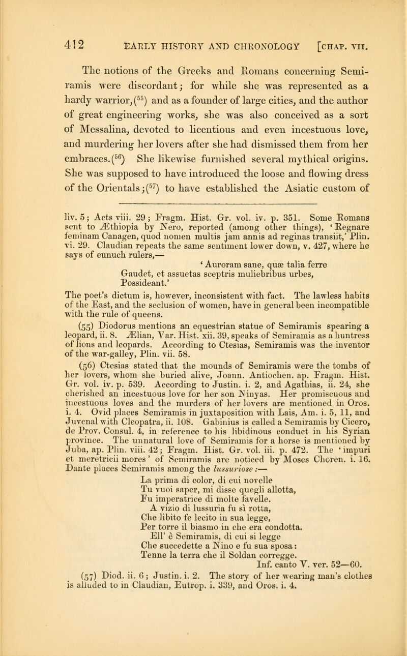The notions of the Greeks and Romans concerning Semi- ramis were discordant; for while she was represented as a hardy warrior, (55) and as a founder of large cities, and the author of great engineering works, she was also conceived as a sort of Messalina, devoted to licentious and even incestuous love, and murdering her lovers after she had dismissed them from her embraces. (56) She likewise furnished several mythical origins. She was supposed to have introduced the loose and flowing dress of the Orientals; (57) to have established the Asiatic custom of liv. 5; Acts viii. 29; Fragm. Hist. Gr. vol. iv. p. 351. Some Romans sent to ^Ethiopia by Nero, reported (among other things), ' Regnare feniinam Canagen, quod nomen multis jam annis ad reginas transiit,' Plin. vi. 29. Claudian repeats the same sentiment lower down, v. 427, where he says of eunuch rulers,— • Auroram sane, quae talia ferre Gaudet, et assuetas sceptris muliebribus urbes, Possideant.' The poet's dictum is, however, inconsistent with fact. The lawless habits of the East, and the seclusion of women, have in general been incompatible with the rule of queens. (55) Diodorus mentions an equestrian statue of Semiramis spearing a leopard, ii. 8. iElian, Var. Hist. xii. 39, speaks of Semiramis as a huntress of lions and leopards. According to Ctesias, Semiramis was the inventor of the war-galley, Plin. vii. 58. (56) Ctesias stated that the mounds of Semiramis were the tombs of her lovers, whom she buried alive, Joann. Antiochen. ap. Fragm. Hist. Gr. vol. iv. p. 539. According to Justin, i. 2, and Agathias, ii. 24, she cherished an ince&tuous love for her son JSinyas. Her promiscuous and incestuous loves and the murders of her lovers are mentioned in Oros. i. 4. Ovid places Semiramis in juxtaposition with Lais, Am. i. 5, 11, and Juvenal with Cleopatra, ii. 108. Gabinius is called a Semiramis by Cicero, de Prov. Consul. 4, in reference to his libidinous conduct in his Syrian province. The unnatural love of Semiramis for a horse is mentioned by Juba, ap. Plin. viii. 42; Fragm. Hist. Gr. vol. hi. p. 472. The ' impuri et meretricii mores' of Semiramis are noticed by Moses Choren. i. 16. Dante places Semiramis among the lussuriose:— La prima di color, di cui novelle Tu vuoi saper, mi disse quegli allotta, Fu imperatnce di molte favelle. A vizio di lussuria fu si rotta, Che libito fe lecito in sua legge, Per torre il biasmo in che era condotta. Ell' e Semiramis, di cui si legge Che succedette a Nino e fu sua sposa: Tenne la terra che il Soldan corregge. Inf. canto V. ver. 52—60. (57) Diod. ii. 6 ; Justin, i. 2. The story of her wearing man's clothes is alluded to in Claudian, Eutrop. i. 339, aud Oros. i. 4.