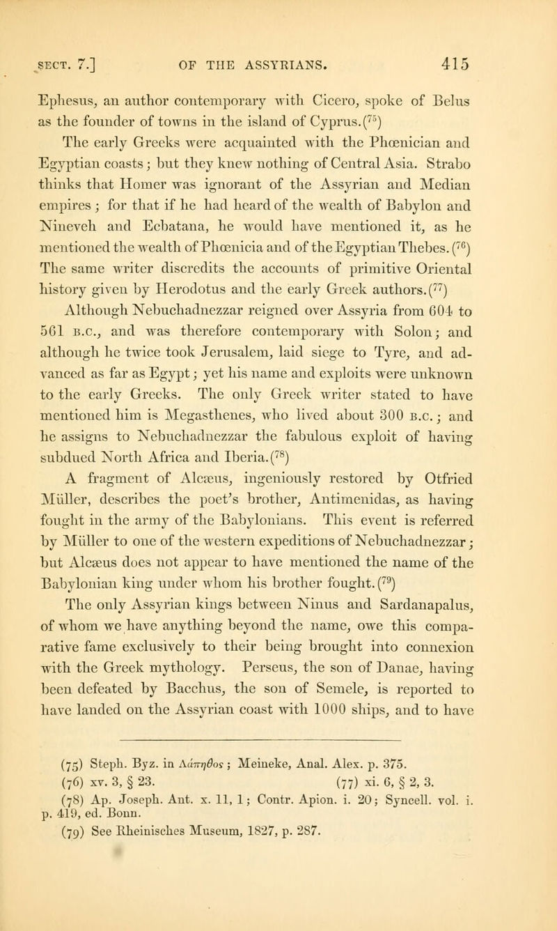 Ephesus, an author contemporary with Cicero, spoke of Belus as the founder of towns in the island of Cyprus. (75) The early Greeks were acquainted with the Phoenician and Egyptian coasts; but they knew nothing of Central Asia. Strabo thinks that Homer was ignorant of the Assyrian and Median empires ; for that if he had heard of the wealth of Babylon and Nineveh and Ecbatana, he would have mentioned it, as he mentioned the wealth of Phoenicia and of the Egyptian Thebes. (76) The same writer discredits the accounts of primitive Oriental history given by Herodotus and the early Greek authors. (77) Although Nebuchadnezzar reigned over Assyria from 604 to 561 B.C., and was therefore contemporary with Solon; and although he twice took Jerusalem, laid siege to Tyre, and ad- vanced as far as Egypt; yet his name and exploits were unknown to the early Greeks. The only Greek writer stated to have mentioned him is Megasthenes, who lived about 300 B.C.; and he assigns to Nebuchadnezzar the fabulous exploit of having subdued North Africa and Iberia. (78) A fragment of Alcseus, ingeniously restored by Otfried Muller, describes the poet's brother, Antimenidas, as having fought in the army of the Babylonians. This event is referred by Muller to one of the western expeditions of Nebuchadnezzar; but Alcseus does not appear to have mentioned the name of the Babylonian king under whom his brother fought. (79) The only Assyrian kings between Ninus and Sardanapalus, of whom we have anything beyond the name, owe this compa- rative fame exclusively to their being brought into connexion with the Greek mythology. Perseus, the son of Danae, having been defeated by Bacchus, the son of Semele, is reported to have landed on the Assyrian coast with 1000 ships, and to have (75) Steph. Byz. in Aunridos; Meineke, Anal. Alex. p. 375. (76) xv. 3, § 23. (77) xi. 6, § 2, 3. (78) Ap. Joseph. Ant. x. 11, 1; Contr. Apion. i. 20; Syncell. vol. i. p. 419, ed. Bonn. (79) See Rheinisckes Museum, 1827, p. 2S7.