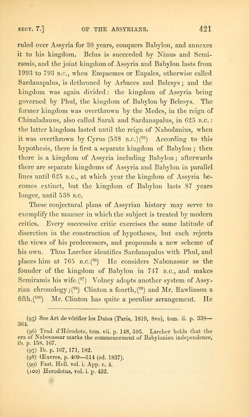 ruled over Assyria for 30 years, conquers Babylon, and annexes it to his kingdom. Belus is succeeded by Ninus and Semi- ramis, and the joint kingdom of Assyria and Babylon lasts from 1993 to 793 B.C., when Empacmes or Eupales, otherwise called Sardanapalus, is dethroned by Arbaces and Belesys; and the kingdom was again divided: the kingdom of Assyria being governed by Phul, the kingdom of Babylon by Belesys. The former kingdom was overthrown by the Medes, in the reign of Chinaladanus, also called Sarak and Sardanapalus, in 625 B.C.: the latter kingdom lasted until the reign of Nabodanius, when it was overthrown by Cyrus (538 b.c)(95) According to this hypothesis, there is first a separate kingdom of Babylon ; then there is a kingdom of Assyria including Babylon; afterwards there are separate kingdoms of Assyria and Babylon in parallel lines until 625 B.C., at which year the kingdom of Assyria be- comes extinct, but the kingdom of Babylon lasts 87 years longer, until 538 B.C. These conjectural plans of Assyrian history may serve to exemplify the manner in which the subject is treated by modern critics. Every successive critic exercises the same latitude of discretion in the construction of hypotheses, but each rejects the views of his predecessors, and propounds a new scheme of his own. Thus Larcher identifies Sardanapalus with Phul, and places him at 765 b.c(96) He considers Nabonassar as the founder of the kingdom of Babylon in 74-7 B.C., and makes Semiramis his wife.(97) Volney adopts another system of Assy- rian chronology; (98) Clinton a fourth, () and Mr. Bawlinson a fifth. (10°) Mr. Clinton has quite a peculiar arrangement. He (95) See Art de verifier les Dates (Paris, 1819, 8vo), torn. ii. p. 33S— 364. (96) Trad. d'Herodote, torn. vii. p. 148, 595. Larclier holds that the era of Nabonassar marks the commencement of Babylonian independence, ib. p. 158, 167. (97) Ib. p. 167, 171, 182. (98) (Euvres, p. 409—514 (ed. 1837). (99) Fast. Hell. vol. i. App. c. 4. (100) Herodotus, vol. i. p. 432.