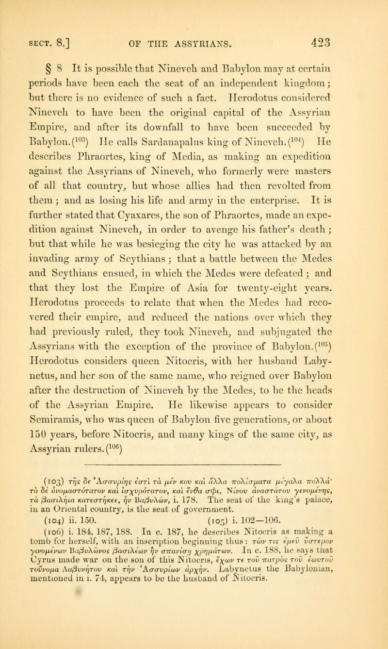 § 8 It is possible that Nineveh and Babylon may at certain periods have been each the seat of an independent kingdom; but there is no evidence of such a fact. Herodotus considered Nineveh to have been the original capital of the Assyrian Empire, and after its downfall to have been succeeded by Babylon. (103) He calls Sardanapalus king of Nineveh. (10t) He describes Phraortes, king of Media, as making an expedition against the Assyrians of Nineveh, who formerly were masters of all that country, but whose allies had then revolted from them ', and as losing his life and army in the enterprise. It is further stated that Cyaxares, the son of Phraortes, made an expe- dition against Nineveh, in order to avenge his father's death ; but that while he was besieging the city he was attacked by an invading army of Scythians ; that a battle between the Medes and Scythians ensued, in which the Medes were defeated ; and that they lost the Empire of Asia for twenty-eight years. Herodotus proceeds to relate that when the Medes had reco- vered their empire, and reduced the nations over which they had previously ruled, they took Nineveh, and subjugated the Assyrians with the exception of the province of Babylon. (105) Herodotus considers queen Nitocris, with her husband Laby- netus, and her son of the same name, who reigned over Babylon after the destruction of Nineveh by the Medes, to be the heads of the Assyrian Empire. He likewise appears to consider Semiramis, who was queen of Babylon five generations, or about 150 years, before Nitocris, and many kings of the same city, as Assyrian rulers. (lu6) (103) rrjs 8e 'A(roupt'jjj ecrrl ra fitv kov kol (iXha TroAicr/xara fityaXa 7ro^Aa to be uvo^acrTOTaTov /cat laxvporarov, koX ev6a o~<fit, NiVou axmo-rarov yevopevrjs, ru ^aai\t]ia K(iTeo-Tr]Kee, rjv BaldvXcov, i. 178. The seat of tlie king's palace, ill an Oriental country, is the seat of government. (104) ii. 150. (105) i. 102—106. (106) i. 184, 187, 188. In c. 187, he describes Nitocris as making a tomb for herself, with an inscription beginning thus : t<ov tis e/xeO vuTepov yivop.iva>v Ba{3v\u>vos /SacrtAeW *)i> <jTTavi<Ttj ^prjfxaTaiv. Ill C. 188, he says that Cyrus made war on the son of this ISIitocris, e^cov t? tov Trarpos tov ccovtov Tovvofia Aa(3vi>r)Tov kol ttjv 'Acravpicov apx^v. _LabyTnetus the Babylonian, mentioned in i. 71, appears to be the husband of Nitocris.