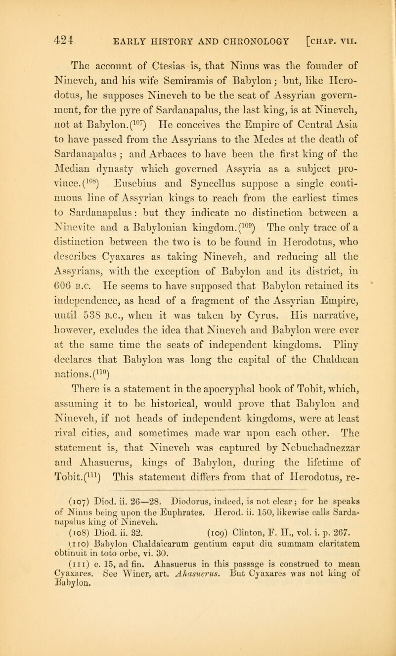 The account of Ctesias is, that Ninus was the founder of Nineveh, and his wife Semiramis of Babylon; but, like Hero- dotus, he supposes Nineveh to be the seat of Assyrian govern- ment, for the pyre of Sardanapalus, the last king, is at Nineveh, not at Babylon. (107) He conceives the Empire of Central Asia to have passed from the Assyrians to the Medes at the death of Sardanapalus ; and Arbaces to have been the first king of the Median dynasty which governed Assyria as a subject pro- vince^108) Eusebius and Syncellus suppose a single conti- nuous line of Assyrian kings to reach from the earliest times to Sardanapalus: but they indicate no distinction between a Ninevite and a Babylonian kingdom. (109) The only trace of a distinction between the two is to be found in Herodotus, who describes Cyaxares as taking Nineveh, and reducing all the Assyrians, with the exception of Babylon and its district, in 006 b.c. He seems to have supposed that Babylon retained its independence, as head of a fragment of the Assyrian Empire, until 538 b.c, when it was taken by Cyrus. His narrative, however, excludes the idea that Nineveh and Babylon were ever at the same time the seats of independent kingdoms. Pliny declares that Babylon was long the capital of the Chaldajan nations. (uo) There is a statement in the apocryphal book of Tobit, which, assuming it to be historical, would prove that Babylon and Nineveh, if not heads of independent kingdoms, were at least rival cities, and sometimes made war upon each other. The statement is, that Nineveh was captured by Nebuchadnezzar and Ahasuerus, kings of Babylon, during the lifetime of Tobit.(m) This statement differs from that of Herodotus, re- (107) Diod. ii. 26—28. Diodorus, indeed, is not clear; for he speaks of Ninus being upon the Euphrates. Herod, ii. 150, likewise calls Sarda- napalus king of Nineveh. (108) Diod. ii. 32. (109) Clinton, F. H., vol. i. p. 267. (i 10) Babylon Chaldaicarum gentium caput diu summara claritatem obtiuuit in toto orbe, vi. 30. (111) c. 15, ad fin. Ahasuerus in this passage is construed to mean Cyaxai'es. See Winer, art. Ahasuerus. But Cyaxares was not king of Babylon.