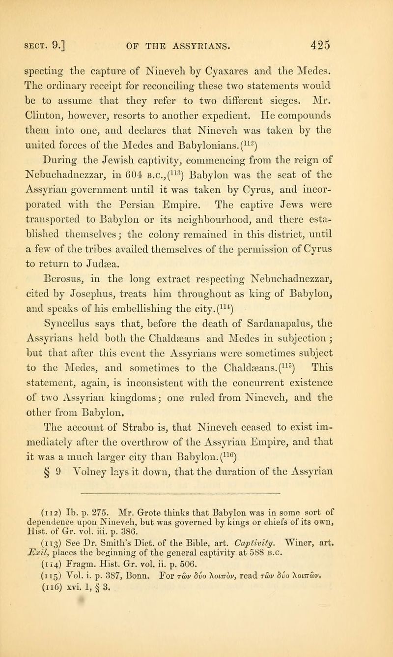 spectiug the capture of Nineveh by Cyaxares and the Medes. The ordinary receipt for reconciling these two statements would be to assume that they refer to two different sieges. Mr. Clinton, however, resorts to another expedient. He compounds them into one, and declares that Nineveh was taken by the united forces of the Medes and Babylonians. (113) During the Jewish captivity, commencing from the reign of Nebuchadnezzar, in 604 b.c.,(113) Babylon was the seat of the Assyrian government until it was taken by Cyrus, and incor- porated with the Persian Empire. The captive Jews were transported to Babylon or its neighbourhood, and there esta- blished themselves; the colony remained in this district, until a few of the tribes availed themselves of the permission of Cyrus to return to Judaea. Berosus, in the long extract respecting Nebuchadnezzar, cited by Josephus, treats him throughout as king of Babylon, and speaks of his embellishing the city.(iu) Syncellus says that, before the death of Sardanapalus, the Assyrians held both the Chakheans and Medes in subjection; but that after this event the Assyrians were sometimes subject to the Medes, and sometimes to the Chakheans.(115) This statement, again, is inconsistent with the concurrent existence of two Assyrian kingdoms; one ruled from Nineveh, and the other from Babylon. The account of Strabo is, that Nineveh ceased to exist im- mediately after the overthrow of the Assyrian Empire, and that it was a much larger city than Babylon. (116) § 9 Volney lays it down, that the duration of the Assyrian (112) lb. p. 275. Mr. Grote thinks that Babylon was in some sort of dependence upon Nineveh, but was governed by kings or chiefs of its own, Hist, of Gr. vol. iii. p. 386. (113) See Dr. Smith's Diet, of the Bible, art. Captivity. Winer, art. Ed-il, places the beginning of the general captivity at 588 B.C. (114) Fragm. Hist. Gr. vol. ii. p. 506. (115) Arol. i. p. 387, Bonn. For twv Svo \octt6v, read to>v 8uo Xonrwv. (116) xvi. 1, § 3.
