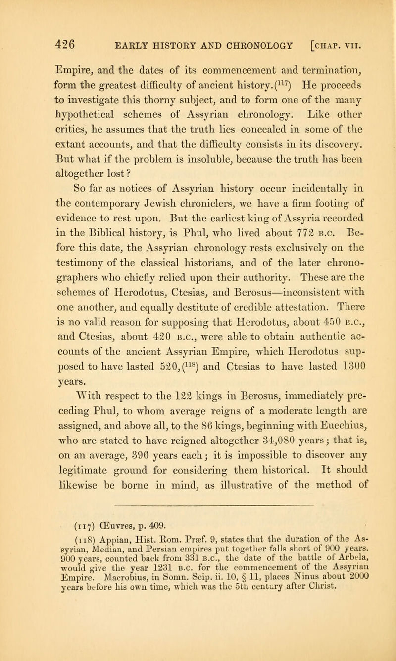 Empire, and the dates of its commencement and termination, form the greatest difficulty of ancient history. (117) He proceeds to investigate this thorny subject, and to form one of the many hypothetical schemes of Assyrian chronology. Like other critics, he assumes that the truth lies concealed in some of the extant accounts, and that the difficulty consists in its discovery. But what if the problem is insoluble, because the truth has been altogether lost ? So far as notices of Assyrian history occur incidentally in the contemporary Jewish chroniclers, we have a firm footing of evidence to rest upon. But the earliest king of Assyria recorded in the Biblical history, is Phul, who lived about 772 b.c. Be- fore this date, the Assyrian chronology rests exclusively on the testimony of the classical historians, and of the later chrono- graphers who chiefly relied upon their authority. These are the schemes of Herodotus, Ctesias, and Berosus—inconsistent with one another, and equally destitute of credible attestation. There is no valid reason for supposing that Herodotus, about 450 e.g., and Ctesias, about 420 b.c, were able to obtain authentic ac- counts of the ancient Assyrian Empire, which Herodotus sup- posed to have lasted 520, (118) and Ctesias to have lasted 1300 years. With respect to the 122 kings in Berosus, immediately pre- ceding Phul, to whom average reigns of a moderate length are assigned, and above all, to the 86 kings, beginning with Euechius, who are stated to have reigned altogether 34,080 years; that is, on an average, 396 years each; it is impossible to discover any legitimate ground for considering them historical. It should likewise be borne in mind, as illustrative of the method of (117) CEuvres, p. 409. (118) Appian, Hist. Eom. Praef. 9, states that the duration of the As- syrian, Median, and Persian empires put together falls short of 900 years. 900 years, counted back from 331 B.C., the date of the battle of Arbtda, would give the year 1231 B.C. for the commencement of the Assyrian Empire. Macrobius, in Somn. Scip. ii. 10, § 11, places Ninus about 2000 years before his own time, which was the 5th century after Christ.