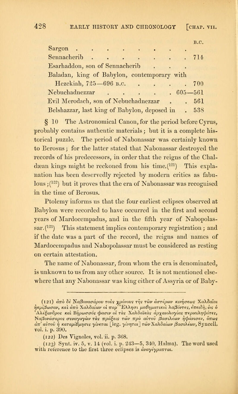 B.C. Sargon Sennacherib . . . . . . .714 Esarhaddon, son of Sennacherib Baladan, king of Babylon, contemporary with Hezekiah, 725—696 b.c 700 Nebuchadnezzar ..... 605—561 Evil Merodach, son of Nebuchadnezzar . .561 Belshazzar, last king of Babylon, deposed in . 538 § 10 The Astronomical Canon, for the period before Cyrus, probably contains authentic materials; but it is a complete his- torical puzzle. The period of Nabonassar was certainly known to Berosus; for the latter stated that Nabonassar destroyed the records of his predecessors, in order that the reigns of the Chal- dsean kings might be reckoned from his time.(121) This expla- nation has been deservedly rejected by modern critics as fabu- lous ;(122) but it proves that the era of Nabonassar was recognised in the time of Berosus. Ptolemy informs us that the four earliest eclipses observed at Babylon were recorded to have occurred in the first and second years of Mardocempadus, and in the fifth year of Nabopolas- sar.(123) This statement implies contemporary registration; and if the date was a part of the record, the reigns and names of Mardocempadus and Nabopolassar must be considered as resting on certain attestation. The name of Nabonassar, from whom the era is denominated, is unknown to us from any other source. It is not mentioned else- where that any Nabonassar was king either of Assyria or of Baby- (l2l) otto 8e l$a(3ova(rdpov rovs \pdvovs ttjs tuiv dcrrepcov Ktvrjcrecos Xa\8aloi rjKpiflaxrav, Ka\ utto Xakdaicov ol Trap'^EtkXrjcri padrjpnriKoi ~ka@6i>Tes, cVeiS;/, ms 6 'A\e£av8pos kiu Btjpaxraos (patxiv ol ras XaXoatfcas upxaiokoyias TrepieihrjcpoTes, Najdovdcrapos o~vvayay<av ras irpd^eis tu>v irpo avrov fctacrikeiop rjcpdvio-ev, on-coy cm' avrov rj KarapWprjais ylverai [leg. yivrjrai^ rcov Xakhaiiov fiaaihiidv, Syucell. vol. i. p. 390. (122) Des Vignoles, vol. ii. p. 3G8. (123) Synt. iv. 5, v. 14 (vol. i. p. 243—5, 340, Halma). The word used with reference to the first three eclipses is dvayeypanrai.