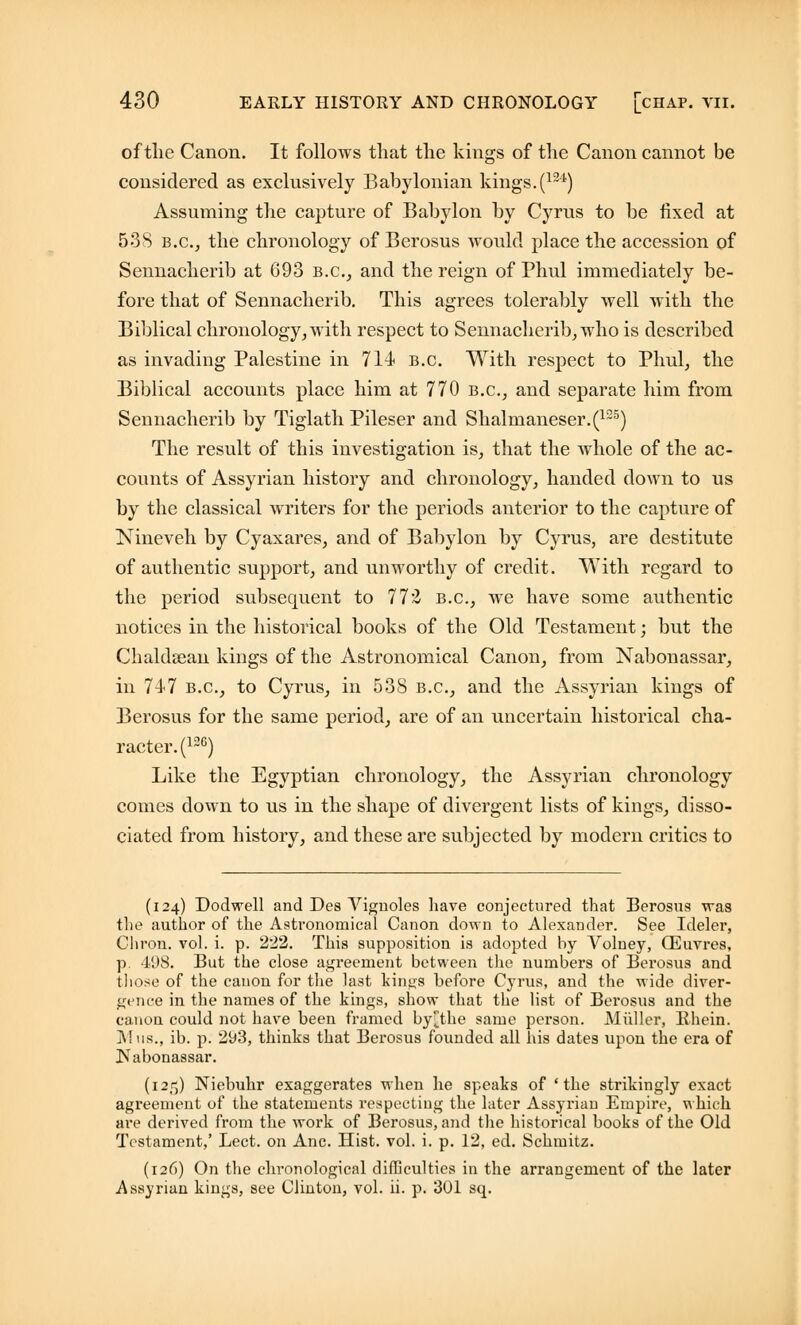 of the Canon. It follows that the kings of the Canon cannot be considered as exclusively Babylonian kings.(124) Assuming the capture of Babylon by Cyrus to be fixed at 538 b.c.j the chronology of Berosus would place the accession of Sennacherib at 693 B.C., and the reign of Phul immediately be- fore that of Sennacherib. This agrees tolerably well with the Biblical chronology, with respect to Sennacherib, who is described as invading Palestine in 714 B.C. With respect to Phul, the Biblical accounts place him at 770 B.C., and separate him from Sennacherib by Tiglath Pileser and Shalmaneser.(125) The result of this investigation is, that the whole of the ac- counts of Assyrian history and chronology, handed down to us by the classical writers for the periods anterior to the capture of Nineveh by Cyaxares, and of Babylon by Cyrus, are destitute of authentic support, and unworthy of credit. With regard to the period subsecuient to 772 B.C., we have some authentic notices in the historical books of the Old Testament; but the Chaldsean kings of the Astronomical Canon, from Nabonassar, in 747 b.c, to Cyrus, in 538 B.C., and the Assyrian kings of Berosus for the same period, are of an uncertain historical cha- racter^120) Like the Egyptian chronology, the Assyrian chronology comes down to us in the shape of divergent lists of kings, disso- ciated from history, and these are subjected by modern critics to (124) Dodwell and Des Vignoles have conjectured that Berosus was the author of the Astronomical Canon down to Alexander. See Ideler, Chron. vol. i. p. 222. This supposition is adopted by Volney, (Euvres, p. 498. But the close agreement between the numbers of Berosus and those of the canon for the last kin^s before Cyrus, and the wide diver- gence in the names of the kings, show that the list of Berosus and the canon could not have been framed by^tke same person. Midler, Bhein. Mus., ib. p. 293, thinks that Berosus founded all his dates upon the era of ]NTabonassar. (125) Niebuhr exaggerates when lie speaks of 'the strikingly exact agreement of the statements respecting the later Assyrian Empire, which are derived from the work of Berosus, and the historical books of the Old Testament,' Lect. on Anc. Hist. vol. i. p. 12, ed. Schmitz. (126) On the chronological difficulties in the arrangement of the later Assyrian kings, see Clinton, vol. ii. p. 301 sq.