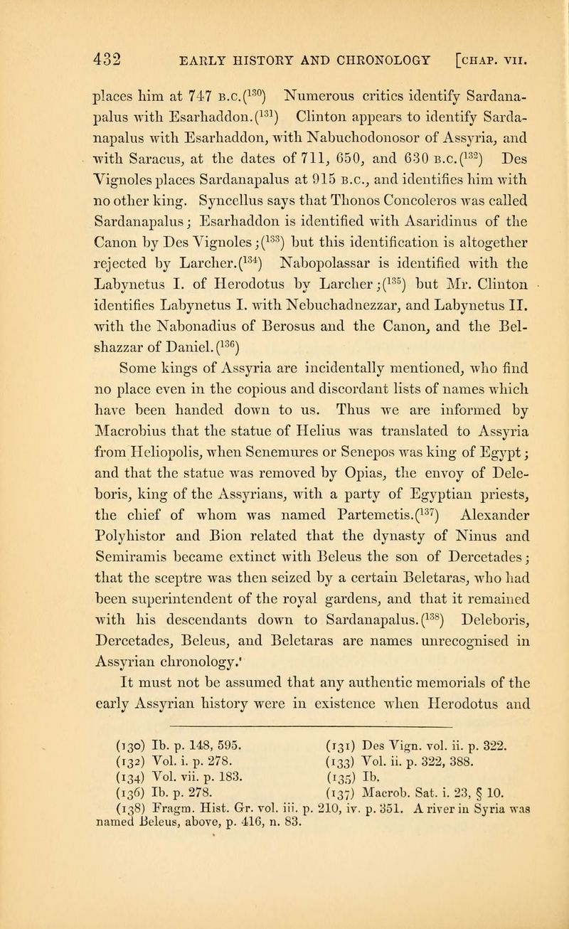 places him at 747 b.c.(130) Numerous critics identify Sardana- palus with Esarliaddon.(131) Clinton appears to identify Sarda- napalus with Esarhaddon, with Nabuchodonosor of Assyria, and with Saracus, at the dates of 711, 650, and 630 b.c(132) Des Vignoles places Sardanapalus at 915 B.C., and identifies him with no other king. Syncellus says that Thonos Concoleros was called Sardanapalus; Esarhaddon is identified with Asaridinus of the Canon by Des Vignoles; (133) but this identification is altogether rejected by Larcher.(134) Nabopolassar is identified with the Labynetus I. of Herodotus by Larcher ;(135) but Mr. Clinton identifies Labynetus I. with Nebuchadnezzar, and Labynetus II. with the Nabonadius of Berosus and the Canon, and the Bel- shazzar of Daniel. (13G) Some kings of Assyria are incidentally mentioned, who find no place even in the copious and discordant lists of names which have been handed down to us. Thus we are informed by Macrobius that the statue of Helius was translated to Assyria from Heliopolis, when Senemures or Senepos was king of Egypt; and that the statue was removed by Opias, the envoy of Dele- boris, king of the Assyrians, with a party of Egyptian priests, the chief of whom was named Partemetis.(137) Alexander Polyhistor and Bion related that the dynasty of Ninus and Semiramis became extinct with Beleus the son of Dercetades; that the sceptre was then seized by a certain Beletaras, who had been superintendent of the royal gardens, and that it remained with his descendants down to Sardanapalus. (138) Deleboris, Dercetades, Beleus, and Beletaras are names unrecognised in Assyrian chronology.' It must not be assumed that any authentic memorials of the early Assyrian history were in existence when Herodotus and (130) lb. p. 148, 595. (131) Des Vign. vol. ii. p. 322. (132) Vol. i. p. 278. (133) Vol. ii. p. 322, 388. (134) Vol. vii. p. 183. (135) lb. (136) lb. p. 278. (137) Macrob. Sat. i. 23, § 10. (138) Fragm. Hist. Gr. vol. iii. p. 210, iv. p. 351. A river in Syria was named lieleus, above, p. 410, n. 83.