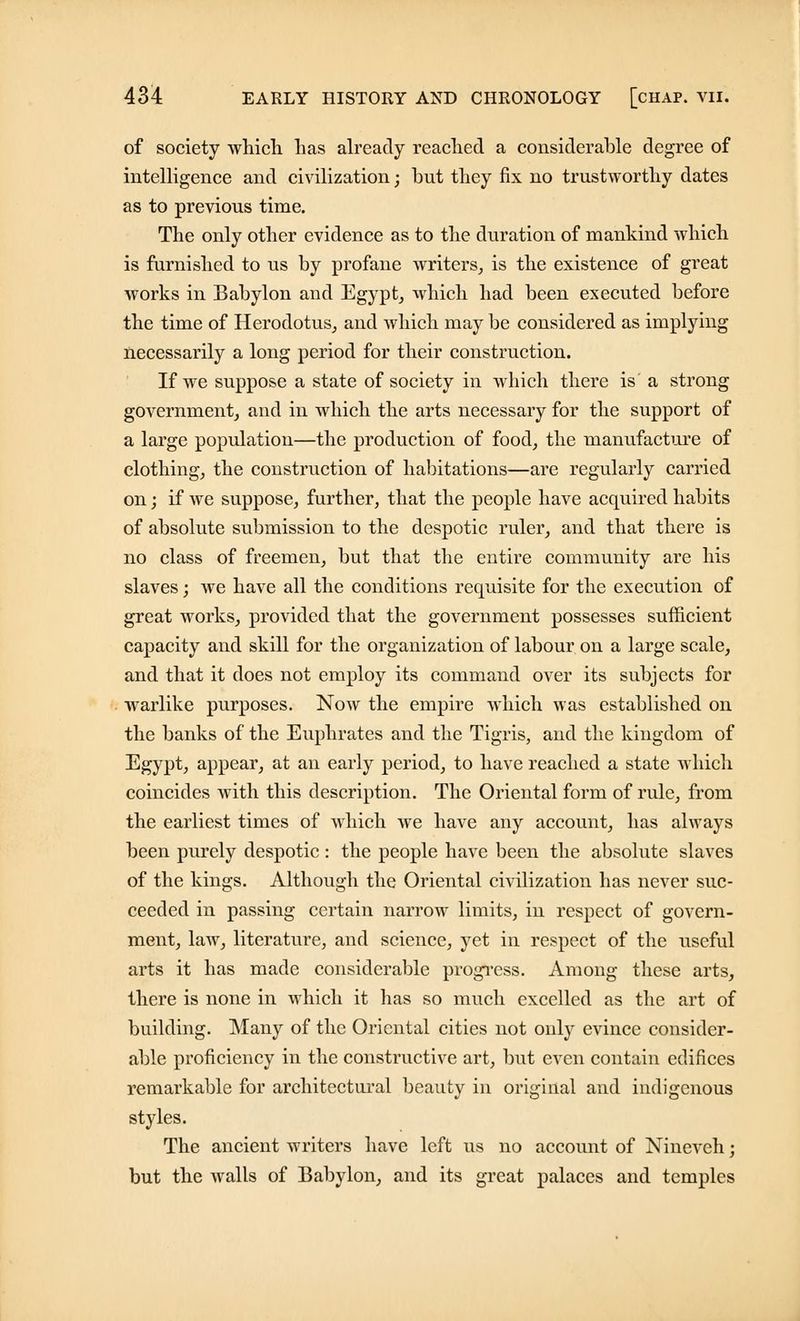 of society which has already reached a considerable degree of intelligence and civilization; but they fix no trustworthy dates as to previous time. The only other evidence as to the duration of mankind which is furnished to us by profane writers, is the existence of great works in Babylon and Egypt, which had been executed before the time of Herodotus, and which may be considered as implying necessarily a long period for their construction. If we suppose a state of society in which there is a strong government, and in which the arts necessary for the support of a large population—the production of food, the manufacture of clothing, the construction of habitations—are regularly carried on; if we suppose, further, that the people have acquired habits of absolute submission to the despotic ruler, and that there is no class of freemen, but that the entire community are his slaves; we have all the conditions requisite for the execution of great works, provided that the government possesses sufficient capacity and skill for the organization of labour on a large scale, and that it does not employ its command over its subjects for warlike purposes. Now the empire which was established on the banks of the Euphrates and the Tigris, and the kingdom of Egypt, appear, at an early period, to have reached a state which coincides with this description. The Oriental form of rule, from the earliest times of which we have any account, has always been purely despotic: the people have been the absolute slaves of the kings. Although the Oriental civilization has never suc- ceeded in passing certain narrow limits, in respect of govern- ment, law, literature, and science, yet in respect of the useful arts it has made considerable progress. Among these arts, there is none in which it has so much excelled as the art of building. Many of the Oriental cities not only evince consider- able proficiency in the constructive art, but even contain edifices remarkable for architectural beauty in original and indigenous styles. The ancient writers have left us no account of Nineveh; but the walls of Babylon, and its great palaces and temples