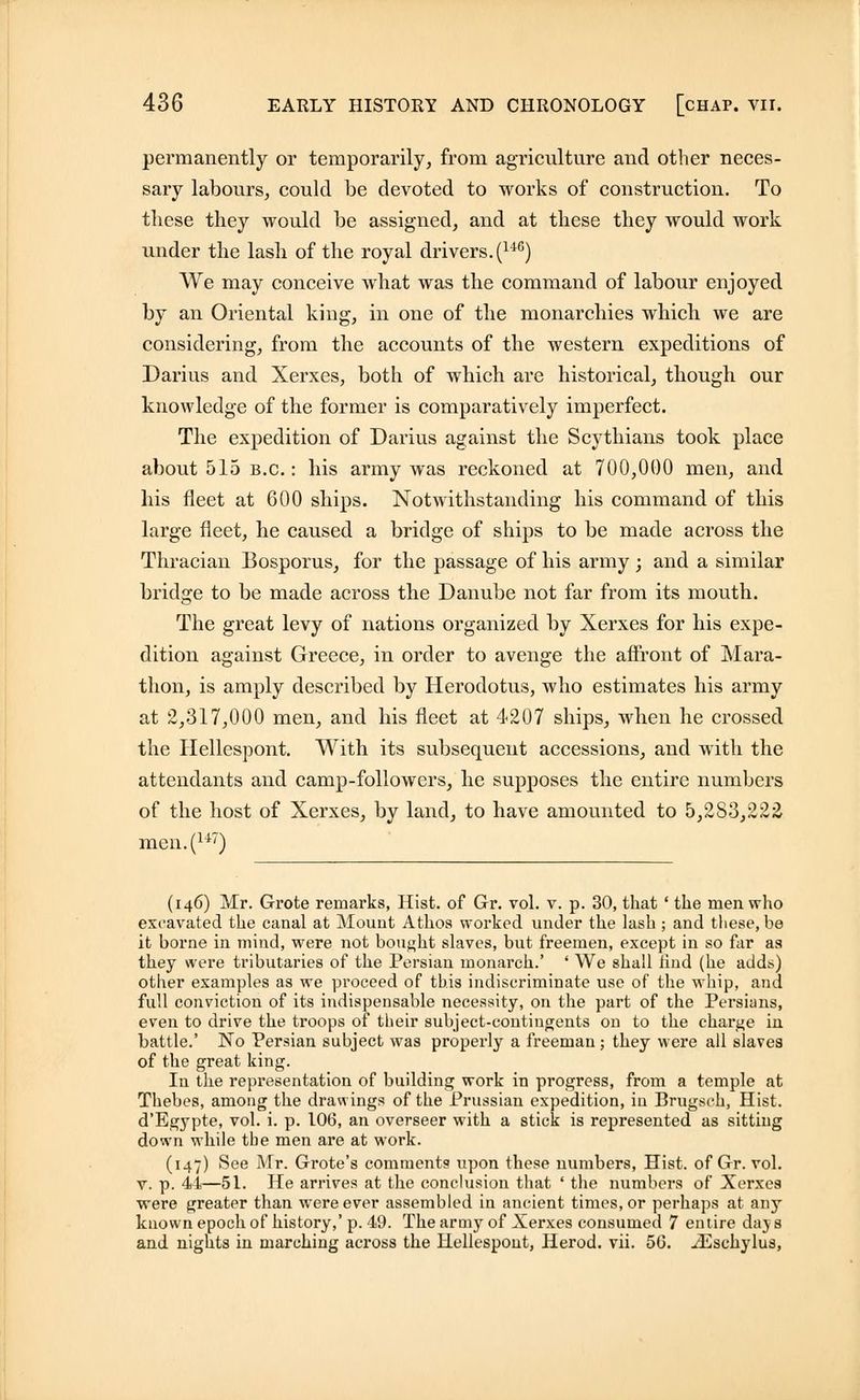 permanently or temporarily, from agriculture and other neces- sary labours, could be devoted to works of construction. To these they would be assigned, and at these they would work under the lash of the royal drivers. (u6) We may conceive what was the command of labour enjoyed by an Oriental king, in one of the monarchies which we are considering, from the accounts of the western expeditions of Darius and Xerxes, both of which are historical, though our knowledge of the former is comparatively imperfect. The expedition of Darius against the Scythians took place about 515 b.c. : his army was reckoned at 700,000 men, and his fleet at 600 ships. Notwithstanding his command of this large fleet, he caused a bridge of ships to be made across the Thracian Bosporus, for the passage of his army; and a similar bridge to be made across the Danube not far from its mouth. The great levy of nations organized by Xerxes for his expe- dition against Greece, in order to avenge the affront of Mara- thon, is amply described by Herodotus, who estimates his army at 2,317,000 men, and his fleet at 4207 ships, when he crossed the Hellespont. With its subsequent accessions, and with the attendants and camp-followers, he supposes the entire numbers of the host of Xerxes, by land, to have amounted to 5,2S3,222 men.(147) (146) Mr. Grote remarks, Hist, of Gr. vol. v. p. 30, that ' the men who excavated the canal at Mount Athos worked under the lash ; and these, be it borne in mind, were not bought slaves, but freemen, except in so far as they were tributaries of the Persian monarch.' ' We shall Hud (he adds) other examples as we proceed of this indiscriminate use of the whip, and full conviction of its indispensable necessity, on the part of the Persians, even to drive the troops of their subject-contingents on to the charge in battle.' No Persian subject was properly a freeman ; they were all slaves of the great king. In the representation of building work in progress, from a temple at Thebes, among the drawings of the Prussian expedition, in Brugsch, Hist. d'Egypte, vol. i. p. 106, an overseer with a stick is represented as sitting down while tbe men are at work. (147) See Mr. Grote's comments upon these numbers, Hist, of Gr. vol. v. p. 44—51. He arrives at the conclusion that ' the numbers of Xerxc9 were greater than were ever assembled in ancient times, or perhaps at any known epoch of history,' p. 49. The army of Xerxes consumed 7 entire daj s and nights in marching across the Hellespont, Herod, vii. 50. yEschylus,