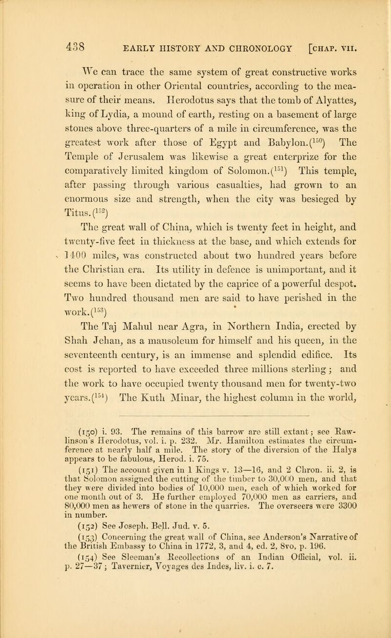 We can trace the same system of great constructive works in operation in other Oriental countries, according to the mea- sure of their means. Herodotus says that the tomb of Alyattes, king of Lydia, a mound of earth, resting on a basement of large stones above three-quarters of a mile in circumference, was the greatest work after those of Egypt and Babylon. (15°) The Temple of Jerusalem was likewise a great enterprize for the comparatively limited kingdom of Solomon.(151) This temple, after passing through various casualties, had grown to an enormous size and strength, when the city was besieged by Titus. (152) The great wall of China, which is twenty feet in height, and twenty-five feet in thickness at the base, and which extends for ] 400 miles, was constructed about two hundred years before the Christian era. Its utility in defence is unimportant, and it seems to have been dictated by the caprice of a powerful despot. Two hundred thousand men are said to have perished in the work.(153) The Taj Mahul near Agra, in Northern India, erected by Shah Jehan, as a mausoleum for himself and his queen, in the seventeenth century, is an immense and splendid edifice. Its cost is reported to have exceeded three millions sterling; and the work to have occupied twenty thousand men for twenty-two years. (151) The Kuth Minar, the highest column in the world, (150) i. 93. The remains of this barrow are still extant; see Baw- linson's Herodotus, vol. i. p. 232. Mr. Hamilton estimates the circum- ference at nearly half a mile. The story of the diversion of the Halys appears to be fabulous, Herod, i. 75. (151) The account given in 1 Kings v. 13—16, and 2 Chron. ii. 2, is that Solomon assigned the cutting of the timber to 30,000 men, and that they were divided into bodies of 10,000 men, each of which worked for one month out of 3. He further employed 70,000 men as carriers, and 80,000 men as hewers of stone in the quarries. The overseers were 3300 in number. (152) See Joseph. Bell. Jud. v. 5. (153) Concerning the great wall of China, see Anderson's Narrative of the British Embassy to China in 1772, 3, and 4, ed. 2, 8vo, p. 196. (154) See Sleeman's Recollections of an Indian Official, vol. ii. p. 27—37; Tavernier, Voyages des Indes, liv. i. c. 7.