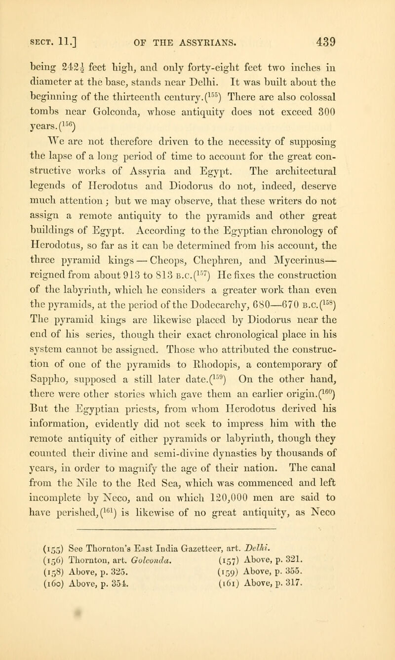 being 242| feet high, and only forty-eight feet two inches in diameter at the base, stands near Delhi. It was built about the beginning of the thirteenth century. (155) There are also colossal tombs near Golconda, whose antiquity does not exceed 300 years. (156) We are not therefore driven to the necessity of supposing the lapse of a long period of time to account for the great con- structive works of Assyria and Egypt. The architectural legends of Herodotus and Diodorus do not, indeed, deserve much attention; but we may observe, that these writers do not assign a remote antiquity to the pyramids and other great buildings of Egypt. According to the Egyptian chronology of Herodotus, so far as it can be determined from his account, the three pyramid kings — Cheops, Chephren, and Mycerinus— reigned from about 913 to S13 b.c.(157) He fixes the construction of the labyrinth, which he considers a greater work than even the pyramids, at the period of the Dodecarchy, 680—670 b.c.(158) The pyramid kings are likewise placed by Diodorus near the end of his series, though their exact chronological place in his system cannot be assigned. Those who attributed the construc- tion of one of the pyramids to Rliodopis, a contemporary of Sappho, supposed a still later date.(159) On the other hand, there were other stories which gave them an earlier origin.^60) But the Egyptian priests, from *vhom Herodotus derived his information, evidently did not seek to impress him with the remote antiquity of either pyramids or labyrinth, though they counted their divine and semi-divine dynasties by thousands of years, in order to magnify the age of their nation. The canal from the Nile to the Red Sea, which was commenced and left incomplete by Neco, and on which 120,000 men are said to have perished, (161) is likewise of no great antiquity, as Neco (155) See Thornton's East India Gazetteer, art. Delhi. (156) Thornton, art. Golconda. (157) Above, p. 321. (158) Above, p. 325. (159) Above, p. 355. (160) Above, p. 35i. (161) Above, p. 317.