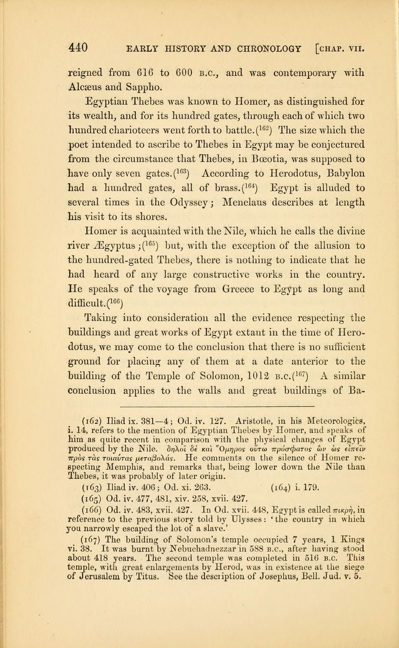 reigned from 616 to 600 B.C., and was contemporary with Alcseus and Sappho. Egyptian Thebes was known to Homer, as distinguished for its wealth, and for its hundred gates, through each of which two hundred charioteers went forth to battle. (lG2) The size which the poet intended to ascribe to Thebes in Egypt may be conjectured from the circumstance that Thebes, in Boeotia, was supposed to have only seven gates. (163) According to Herodotus, Babylon had a hundred gates, all of brass. (164) Egypt is alluded to several times in the Odyssey; Menelaus describes at length his visit to its shores. Homer is acquainted with the Nile, which he calls the divine river iEgyptus; (165) but, with the exception of the allusion to the hundred-gated Thebes, there is nothing to indicate that he had heard of any large constructive works in the country. He speaks of the voyage from Greece to Egypt as long and difficult.^66) Taking into consideration all the evidence respecting the buildings and great works of Egypt extant in the time of Hero- dotus, we may come to the conclusion that there is no sufficient ground for placing any of them at a date anterior to the building of the Temple of Solomon, 1012 b.c(1G7) A similar conclusion applies to the walls and great buildings of Ba- (162) Iliad ix. 381—4; Od. iv. 127. Aristotle, in his Meteorologies, i. 14, refers to the mention of Egyptian Thebes by Homer, and speaks of him as quite recent in comparison with the physical changes of Egypt produced by the Nile. 8ri\o7 8e kci\ Op,r]pos ovtco Trpoacparos o>v wj (Itt(Iv Trpos ras TOLavras fxera^oXas. He comments on the silence of Homer re- specting Memphis, and remarks that, being lower down the Nile than Thebes, it was probably of later origin. (163) Iliad iv. 406; Od. xi. 263. (164) i. 179. (165) Od. iv. 477, 48L, xiv. 258, xvii. 427. (166) Od. iv. 483, xvii. 427. In Od. xvii. 448, Egfyptis called niKpr), in reference to the previous story told by Ulysses: ' the country in which you narrowly escaped the lot of a slave.' (167) The building of Solomon's temple occupied 7 years, 1 Kings vi. 38. It was burnt by Nebuchadnezzar in 588 B.C., after having stood about 418 years. The second temple was completed in 516 B.C. This temple, with great enlargements by Herod, was in existence at the siege of Jerusalem by Titus. See the desciiption of Josephus, Bell. Jud. v. 5.