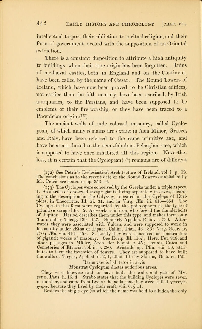 intellectual torpor, their addiction to a ritual religion, and their form of government, accord with the supposition of an Oriental extraction. There is a constant disposition to attribute a high antiquity to buildings when their true origin has been forgotten. Ruins of mediaeval castles, both in England and on the Continent, have been called by the name of Caesar. The Round Towers of Ireland, which have now been proved to be Christian edifices, not earlier than the fifth century, have been ascribed, by Irish antiquaries, to the Persians, and have been supposed to be emblems of their fire worship, or they have been traced to a Phoenician origin. (172) The ancient walls of rude colossal masonry, called Cyclo- pean, of which many remains are extant in Asia Minor, Greece, and Italy, have been referred to the same primitive age, and have been attributed to the semi-fabulous Pelasgian race, which is supposed to have once inhabited all this region. Neverthe- less, it is certain that the Cyclopean (173) remains are of different (172) See Petrie'8 Ecclesiastical Architecture of Ireland, vol. i. p. 12. The conclusions as to the recent date of the Round Towers established by Mr. Petrie are stated in pp. 353—4. (173) The Cyclopes were conceived by the Greeks under a triple aspect. 1. As a tribe of one-eyed savage giants, living separately in caves, accord- ing to the description in the Odyssey, repeated in the Cyclops of Euri- pides, in Theocritus, Id. xi. 31, and in Virg. Mil. iii. 616—654. The Cyclopes in this form were regarded by the philosophers as the type of primitive savage life. 2. As workers in iron, who forged the thunderbolts of Jupiter. Hesiod describes them under this type, and makes them only 3 in number, Theog. 139—147. Similarly Apollon. Ehod. i. 730. After- wards they were associated with Vulcan, and were supposed to work in his smithy under iEtna or Lipara, Callim. Dian. 46—SG; Virg. Geor. iv. 170 ; 2En. viii. 416—453. 3. Lastly they were conceived as constructors of gigantic works of masonry. See Eurip. El. 1167 ; Here. Fur. 948, and other passages in Miiiler, Arch, der Kunst, § 45; Dennis, Cities and Cemeteries of Etruria, vol. ii. p. 280. Aristotle ap. Plin. viii. 56, attri- butes to them the invention of towers. They are supposed to have built the walls of Tiryns, Apollod. ii. 2, 1, alluded to by Statius, Theb. iv. 150. Earus vacuis habitator in arvis Monstrat Cyclopum ductas sudoribus arces. They were likewise said to have built the walls and gate of IVPy- cena?, Paus. ii. 16, 4. Strabo states that the building Cyclopes were seven in number, and came from Lycia : he adds that they were called yao-repo- XftPf?> because they lived by their craft, viii. 6, § 11. .Besides the single eye (to which the name was held to allude), the only