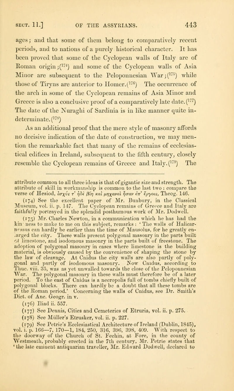 ages; and that some of them belong to comparatively recent periods, and to nations of a purely historical character. It has been proved that some of the Cyclopean walls of Italy are of Roman origin ;(174) and some of the Cyclopean walls of Asia Minor are subsequent to the Peloponnesian War;(175) while those of Tiryns are anterior to Homer. (176) The occurrence of the arch in some of the Cyclopean remains of Asia Minor and Greece is also a conclusive proof of a comparatively late date.(177) The date of the Nuraghi of Sardinia is in like manner quite in- determinate. (]78) As an additional proof that the mere style of masonry affords no decisive indication of the date of construction, we may men- tion the remarkable fact that many of the remains of ecclesias- tical edifices in Ireland, subsequent to the fifth century, closely resemble the Cyclopean remains of Greece and Italy. (179) The attribute common to all three ideas is that of gigantic size and strength. The attribute of skill in workmanship is common to the last two : compare the verse of Hesiod, lfr\vs r r)8e ftir) xai fMrj^avat rjaav eV epyois, Theog. 146. (174) See the excellent paper of Mr. Bunbury, in the Classical Museum, vol. ii. p. 147. The Cyclopean remains of Greece and Italy are faithfully portrayed in the splendid posthumous work of Mr. Dodwell. (175) Mr. Charles Newton, in a communication which he has had the kin ness to make to me on this subject, remarks : ' The walls of Halicar- n?.S8us can hardly be earlier than the time of Mausolus, for he greatly en- larged the city. These walls present polygonal masonry in the parts built of limestone, and isodomous masonry in the parts built of freestone. The adoption of polygonal masonry in cases where limestone is the building material, is obviously caused by the convenience of shaping the stone by the law of cleavage. At Cnidus the city walls are also partly of poly- gonal and partly of isodomous masonry. Now Cnidus, according to Thuc. viii. 35, was as yet unwalled towards the close of the Peloponnesian War. The polygonal masonry in these walls must therefore be of a later period. To the east of Cnidus is a necropolis full of tombs chiefly built of polygonal blocks. There can hardly be a doubt that all these tombs are of the Homan period.' Concerning the walls of Cnidus, see Dr. Smith's Diet, of Anc. Geogr. in v. (176) Iliad ii. 557. (177) See Dennis, Cities and Cemeteries of Etruria, vol. ii. p. 275. (178) See Miiller's Etrusker, vol. ii. p. 227. (179) See Petrie's Ecclesiastical Architecture of Ireland (Dublin, 1845), vol. i. p. 166—7, 170—1, 184, 250, 316, 396, 398, 409. With respect to the doorway of the Church of St. Fechin, at Fore, in the county of Westmeath, probably erected in the 7th century, Mr. Petrie states that 1 the late eminent antiquarian traveller, Mr. Edward Dodwell, declared to