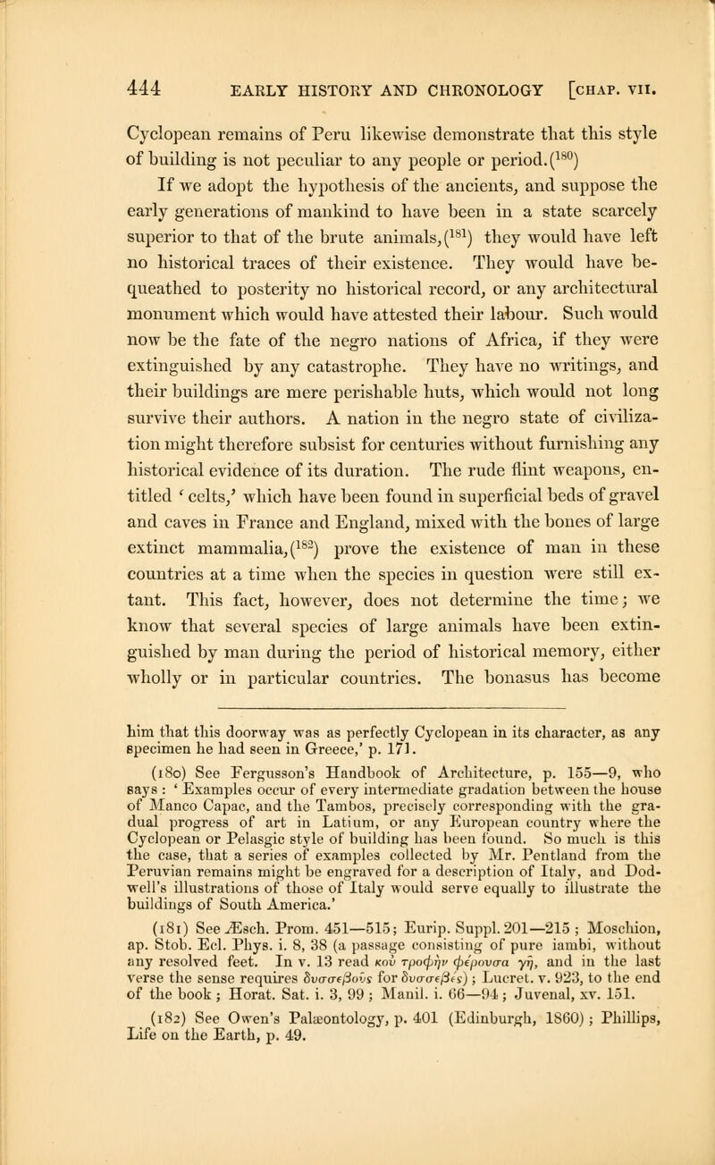 Cyclopean remains of Peru likewise demonstrate that this style of building is not peculiar to any people or period. (18°) If we adopt the hypothesis of the ancients, and suppose the early generations of mankind to have been in a state scarcely superior to that of the brute animals, (181) they would have left no historical traces of their existence. They would have be- queathed to posterity no historical record, or any architectural monument which would have attested their labour. Such would now be the fate of the negro nations of Africa, if they were extinguished by any catastrophe. They have no writings, and their buildings are mere perishable huts, which would not long survive their authors. A nation in the negro state of civiliza- tion might therefore subsist for centuries without furnishing any historical evidence of its duration. The rude flint weapons, en- titled ' celts/ which have been found in superficial beds of gravel and caves in France and England, mixed with the bones of large extinct mammalia, (182) prove the existence of man in these countries at a time when the species in question were still ex- tant. This fact, however, does not determine the time; we know that several species of large animals have been extin- guished by man during the period of historical memory, either wholly or in particular countries. The bonasus has become him that this doorway was as perfectly Cyclopean in its character, as any specimen he had seen in Greece,' p. 171. (180) See Fergusson's Handbook of Architecture, p. 155—9, who says : ' Examples occur of every intermediate gradation between the bouse of Manco Capac, and the Tambos, precisely corresponding with tbe gra- dual progress of art in Latium, or any European country wbere the Cyclopean or Pelasgic style of building bas been found. So much is tbis tbe case, tbat a series of examples collected by Mr. Pentland from tbe Peruvian remains might be engraved for a description of Italy, and Dod- well's illustrations of those of Italy would serve equally to illustrate the buildings of South America.' (181) See^Esch. Prom. 451—515; Eurip. Suppl. 201—215 ; Moschion, ap. Stob. Eel. Pbys. i. 8, 38 (a passage consisting of pure iambi, witbout any resolved feet. In v. 13 read kov Tpo^f/v (pepovaa yij, and in tbe last verse tbe sense requires Svo-aeftovs for Svcro-efies); Lucret. v. 923, to the end of the book ; Horat. Sat, i. 3, 99 ; Manil. i. 66—94 ; Juvenal, xv. 151. _ (182) See Owen's Palaeontology, p. 401 (Edinburgh, 1860); Phillips, Life on the Earth, p. 49.