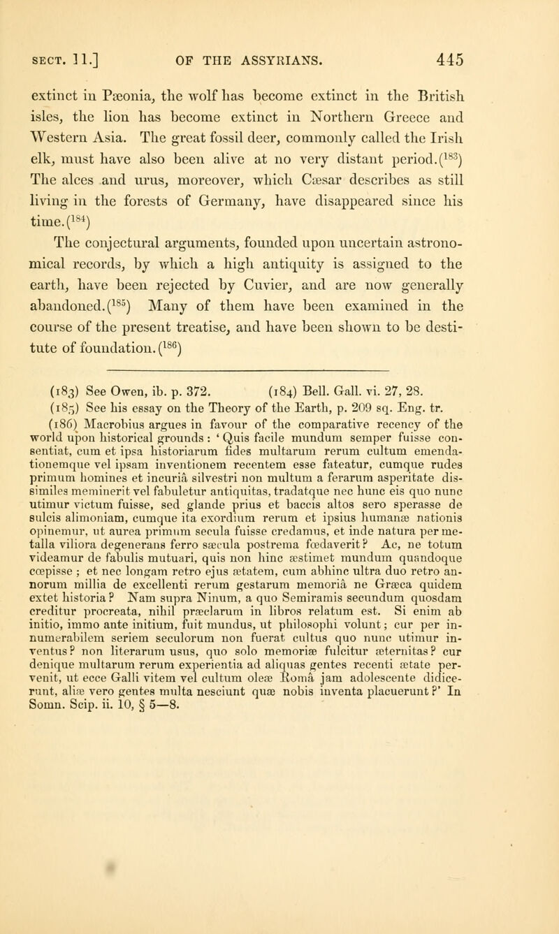 extinct in Pseonia, the wolf has become extinct in the British isles, the lion has become extinct in Northern Greece and Western Asia. The great fossil deer, commonly called the Irish elk, rmist have also been alive at no very distant period.(183) The alces and urns, moreover, which Caesar describes as still living in the forests of Germany, have disappeared since his time.(184) The conjectural arguments, founded upon uncertain astrono- mical records, by which a high antiquity is assigned to the earth, have been rejected by Cuvier, and are now generally abandoned. (185) Many of them have been examined in the course of the present treatise, and have been shown to be desti- tute of foundation. (186) (183) See Owen, ib. p. 372. (184) Bell. Gall. vi. 27, 28. (185) See Lis essay on the Theory of the Earth, p. 209 sq. Eng. tr. (186) Macrobius argues in favour of the comparative recency of the world upon historical grounds : ' Quis facile mundum semper fuisse con- eentiat, cum et ipsa historiarum fides multarum rerum cultum emenda- tiouemque vel ipsam inventionem recentem esse fateatur, cumque rudes primum homines et incuria silvestri non multum a ferarum asperitate dis- similea meminerit vel fabuletur antiquitas, tradatque nee hunc eis quo nunc utimur victum fuisse, sed glande prius et baccis altos sero sperasse de sulcis alimoniam, cumque ita exordium rerum et ipsius humanse nationis opinemur, ut aurea primum secula fuisse credamus, et inde natura perme- talla viliora degenerans ferro ssecula postrema fcedaverit? Ac, ne totum videamur de fabulis mutuari, quis non hinc sestimet mundum quandoque coepisse ; et nee longam retro ejus setatem, cum abhinc ultra duo retro an- norum millia de excellenti rerum gestarum memoria ne Grseca quidem extet historia ? Nam supra Ninum, a quo Semiramis secundum quosdam creditur procreata, nihil prseclarum in libros relatum est. Si enim ab initio, immo ante initium, fuit mundus, ut pbilosophi volunt; cur per in- numerabilem seriem seculorum non fuerat cultus quo nunc utimur in- ventus ? non literarum usus, quo solo memorise fulcitur seternitas ? cur denique multarum rerum experientia ad aliquas gentes recenti ajtate per- venit, ut ecce Galli vitem vel cultum olese lloma jam adolescente didice- runt, alire vero gentes multa nesciunt qua? nobis iuventa placuerunt ?' In Somn. Scip. ii. 10, § 5—8.