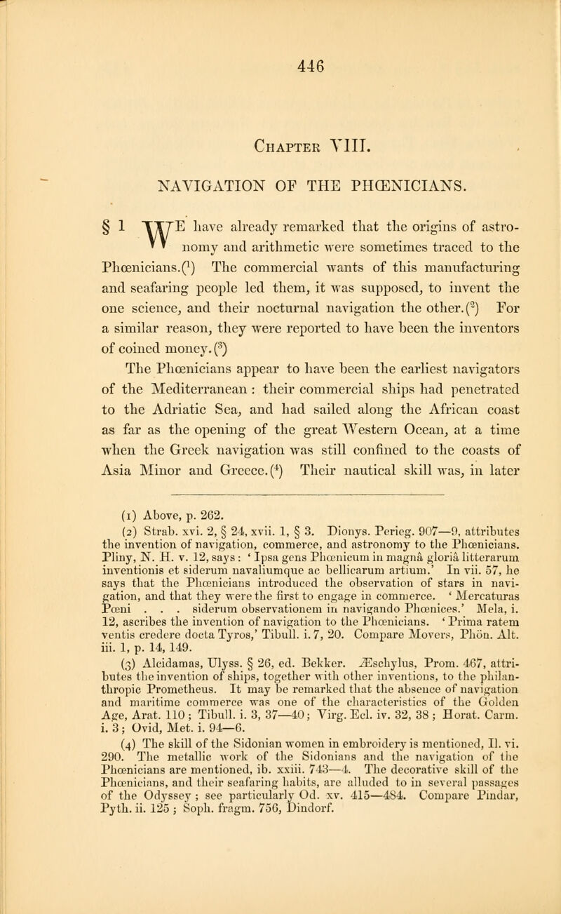 446 Chapter VIII. NAVIGATION OF THE PHOENICIANS. § 1 TT7E have already remarked that the origins of astro- » » nomy and arithmetic were sometimes traced to the Phoenicians.^) The commercial wants of this manufacturing and seafaring people led them, it was supposed, to invent the one science, and their nocturnal navigation the other. () For a similar reason, they were reported to have been the inventors of coined money. (3) The Phoenicians appear to have been the earliest navigators of the Mediterranean : their commercial ships had penetrated to the Adriatic Sea, and had sailed along the African coast as far as the opening of the great Western Ocean, at a time when the Greek navigation was still confined to the coasts of Asia Minor and Greece. (4) Their nautical skill was, in later (i) Above, p. 262. (2) Strab. xvi. 2, § 24, xvii. 1, § 3. Dionys. Perieg. 907—9, attributes the invention of navigation, commerce, and astronomy to the Phoenicians. Pliny, N. H. v. 12, says : ' Ipsa gens Phcenicum in magna gloria litterarum inventionis et siderum navaliumque ac bellicarum artiuin.' In vii. 57, he says that the Phoenicians introduced the observation of stars in navi- gation, and that they were the first to engage in commerce. ' Mercaturas Pceni . . . siderum observationem in navigando Phcenices.' Mela, i. 12, ascribes the invention of navigation to the Phoenicians. ' Prima ratem ventis credere docta Tyros,' Tibull. i. 7, 20. Compare Movers, Phon. Alt. iii. 1, p. 14, 149. (3) Alcidamas, Ulyss. § 26, ed. Bekker. iEschylus, Prom. 467, attri- butes the invention of ships, together with other inventions, to the philan- thropic Prometheus. It may be remarked that the absence of navigation and maritime commerce was one of the characteristics of the Golden Age, Arat. 110 ; Tibull. i. 3, 37—40; Virg. Eel. iv. 32, 38 ; Horat. Carm. i. 3; Ovid, Met. i. 94—6. (4) The skill of the Sidonian women in embroidery is mentioned, II. vi. 290. The metallic work of the Sidonians and the navigation of the Phoenicians are mentioned, ib. xxiii. 743—4. The decorative skill of the Phoenicians, and their seafaring habits, are alluded to in several passages of the Odyssey ; see particularly Od. xv. 415—484. Compare Pindar,