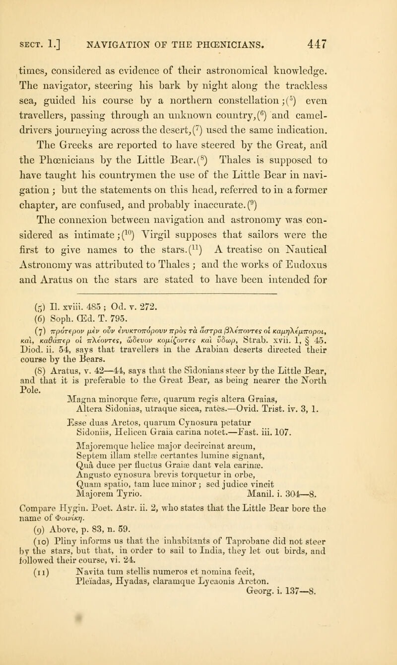 times, considered as evidence of their astronomical knowledge. The navigator, steering his bark by night along the trackless sea, guided his course by a northern constellation ;(5) even travellers, passing through an unknown country, (6) and camel- drivers journeying across the desert, (7) used the same indication. The Greeks are reported to have steered by the Great, and the Phoenicians by the Little Bear.(8) Thales is supposed to have taught his countrymen the use of the Little Bear in navi- gation ; but the statements on this head, referred to in a former chapter, are confused, and probably inaccurate. (9) The connexion between navigation and astronomy was con- sidered as intimate; (10) Virgil supposes that sailors were the first to give names to the stars. (n) A treatise on Nautical Astronomy was attributed to Thales ; and the works of Eudoxus and Aratus on the stars are stated to have been intended for (5) II. xviii. 485 ; Od. v. 272. (6) Soph. (Ed. T. 795. (7) Trporepov pev ovv (pvKTmropovv irpos ra aarpa ftXeTrovres ol KaprjXepiropoi, Kai, nadaTTep ol nXeovTes, wSevov Kopl£ovres Kal vOioop, Strab. xvii. 1, § 45. Diod. ii. 54, says that travellers in the Arabian deserts directed their course by the Bears. (8) Aratus, v. 42—44, says that the Sidonians steer by the Little Bear, and that it is preferable to the Great Bear, as being nearer the North Pole. Magna minorque ferte, quarum regis altera Graias, Altera Sidonias, utraque sicca, rates.—Ovid. Trist. iv. 3, 1. Esse duas Arctos, quarum Cynosura petatur Sidoniis, Helicen Graia carina notet.—Fast. iii. 107. Majoremque helice major decircinat arcum, Septem illam stellar certantes lumine signant, Qua duce per fluctus Graiae dant vela carina?. Angusto cynosura brevis torquetur in orbe, Quam spatio, tarn luce minor ; sed judice vincit Majorem Tyrio. Manil. i. 304—8. Compare Hygin. Poet. Astr. ii. 2, who states that the Little Bear bore the name of ^oivlkt]. (9) Above, p. 83, n. 59. (10) Pliny informs us that the inhabitants of Taprobane did not steer by the stars, but that, in order to sail to India, they let out birds, and followed their course, vi. 24. (11) Navita turn stellis numeros et nomina fecit, Pleiadas, Hyadas, claramque Lycaonis Arcton. Georg. i. 137—8.