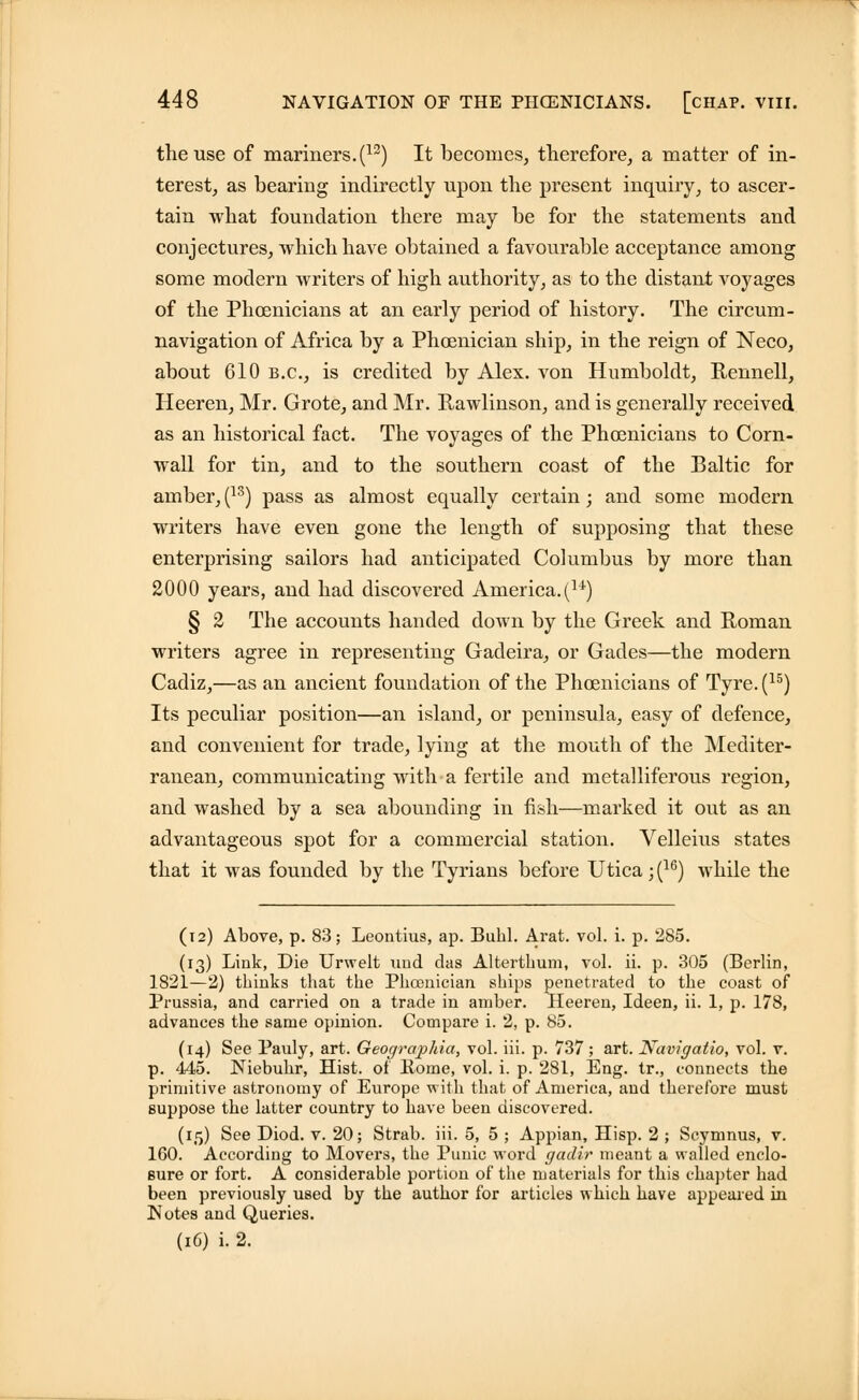 the use of mariners. (12) It becomes, therefore, a matter of in- terest, as bearing indirectly upon the present inquiry, to ascer- tain what foundation there may be for the statements and conjectures, which have obtained a favourable acceptance among some modern writers of high authority, as to the distant voyages of the Phoenicians at an early period of history. The circum- navigation of Africa by a Phoenician ship, in the reign of Neco, about 610 B.C., is credited by Alex, von Humboldt, Rennell, Heeren, Mr. Grote, and Mr. Hawlinson, and is generally received as an historical fact. The voyages of the Phoenicians to Corn- wall for tin, and to the southern coast of the Baltic for amber, (13) pass as almost equally certain; and some modern writers have even gone the length of supposing that these enterprising sailors had anticipated Columbus by more than 2000 years, and had discovered America.(u) § 2 The accounts handed down by the Greek and Roman writers agree in representing Gadeira, or Gades—the modern Cadiz,—as an ancient foundation of the Phoenicians of Tyre. (15) Its peculiar position—an island, or peninsula, easy of defence, and convenient for trade, lying at the mouth of the Mediter- ranean, communicating with a fertile and metalliferous region, and washed by a sea abounding in fish—marked it out as an advantageous spot for a commercial station. Velleius states that it was founded by the Tyrians before Utica; (16) while the (12) Above, p. 83; Leontius, ap. Buhl. Arat. vol. i. p. 285. (13) Link, Die Urwelt und das Alterthum, vol. ii. p. 305 (Berlin, 1821—2) thinks that the Phoenician ships penetrated to the coast of Prussia, and carried on a trade in amber. Heeren, Ideen, ii. 1, p. 178, advances the same opinion. Compare i. 2, p. 85. (14) See Pauly, art. Geographia, vol. iii. p. 737 ; art. Navigatio, vol. v. p. 445. Niebuhr, Hist, of Rome, vol. i. p. 281, Eng. tr., connects the primitive astronomy of Europe with that of America, and therefore must suppose the latter country to have been discovered. (15) See Diod. v. 20; Strab. iii. 5, 5 ; Appian, Hisp. 2 ; Scymnus, v. 160. According to Movers, the Punic word gadir meant a walled enclo- sure or fort. A considerable portion of the materials for this chapter had been previously used by the author for articles which have appeared in Notes and Queries. (16) i. 2.
