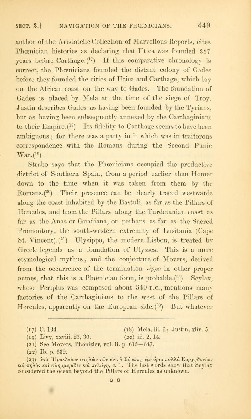 author of the Aristotelic Collection of Marvellous Reports, cites Phoenician histories as declaring that Utica was founded 287 years before Carthage. (17) If this comparative chronology is correct, the Phoenicians founded the distant colony of Gades before they founded the cities of Utica and Carthage, which lay on the African coast on the way to Gades. The foundation of Gades is placed by Mela at the time of the siege of Troy. Justin describes Gades as having been founded by the Tyrians, but as having been subsequently annexed by the Carthaginians to their Empire. (18) Its fidelity to Carthage seems to have been ambiguous ; for there was a party in it which was in traitorous correspondence with the Romans during the Second Punic War.(19) Strabo says that the Phoenicians occupied the productive district of Southern Spain, from a period earlier than Homer down to the time when it was taken from them by the Romans.(20) Their presence can be clearly traced westwards along the coast inhabited by the Bastuli, as far as the Pillars of Hercules, and from the Pillars along the Turdetanian coast as far as the Anas or Guadiana, or perhaps as far as the Sacred Promontory, the south-western extremity of Lusitania (Cape St. Vincent).(21) Ulysippo, the modern Lisbon, is treated by Greek legends as a foundation of Ulysses. This is a mere etymological my thus ; and the conjecture of Movers, derived from the occurrence of the termination -ippo in other proper names, that this is a Phoenician form, is probable. (22) Scylax, whose Periplus was composed about 340 B.C., mentions many factories of the Carthaginians to the west of the Pillars of Hercules, apparently on the European side.(23) But whatever (17) C. 134. (18) Mela, iii. 6; Justin, xliv. 5. (19) Livy, xxviii. 23, 30. (20) iii. 2, 14. (21) See Movers, Phonizier, vol. ii. p. 615—647. (22) lb. p. 639. (23) drro 'HpaKketow aTi]\a>v tu>v iv tj] ~Evpanrrj epnopia troWa Kapxrjdoviav Kai 7777X09 leal ir)<rip.p.vpides (cat neXayr), c. 1. The last words show that Scylax considered the ocean beyond the Pillars of Hercules as unknown. G G