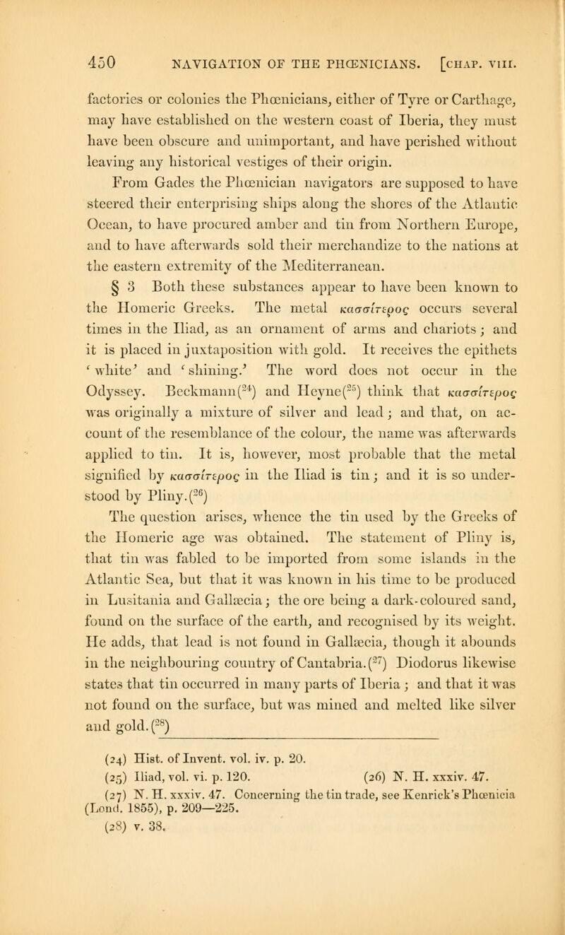 factories or colonies the Phoenicians, either of Tyre or Carthage, may have established on the western coast of Iberia, they must have been obscure and unimportant, and have perished without leaving any historical vestiges of their origin. From Gades the Phoenician navigators are supposed to have steered their enterprising ships along the shores of the Atlantic Ocean, to have procured amber and tin from Northern Europe, and to have afterwards sold their merchandize to the nations at the eastern extremity of the Mediterranean. § 3 Both these substances appear to have been known to the Homeric Greeks. The metal KaacriTzpoQ occurs several times in the Iliad, as an ornament of arms and chariots; and it is placed in juxtaposition with gold. It receives the epithets 1 white' and ' shining/ The word does not occur in the Odyssey. Beckmann(24) and Heyne(25) think that KaoaiTifjog was originally a mixture of silver and lead; and that, on ac- count of the resemblance of the colour, the name was afterwards applied to tin. It is, however, most probable that the metal signified by KacraiTzpog in the Iliad is tin; and it is so under- stood by Pliny. (26) The question arises, whence the tin used by the Greeks of the Homeric age was obtained. The statement of Pliny is, that tin was fabled to be imported from some islands in the Atlantic Sea, but that it was known in his time to be produced in Lusitania and Gallaecia; the ore being a dark-coloured sand, found on the surface of the earth, and recognised by its weight. He adds, that lead is not found in Gallaecia, though it abounds in the neighbouring country of Cantabria. (2~) Diodorus likewise states that tin occurred in many parts of Iberia ; and that it was not found on the surface, but was mined and melted like silver and gold.(2*) (24) Hist, of Invent, vol. iv. p. 20. (25) Iliad, vol. vi. p. 120. (26) N. H. xxxiv. 47. (27) N. H. xxxiv. 47. Concerning the tin trade, see Kenrick's Phoenicia (Lond. 1855), p. 209—225. (28) v. 38.