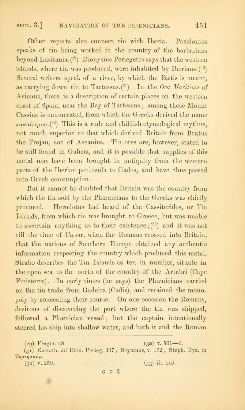 Other reports also connect tin with Iberia. Posidonius speaks of tin being worked in the country of the barbarians beyond Lusitania. (29) Dionysius Periegetes says that the western islands, where tin was produced, were inhabited by Iberians. (co) Several writers speak of a river, by which the Bsetis is meant, as carrying down tin to Tartessus. (31) In the Or a Maritlma of Avienus, there is a description of certain places on the western coast of Spain, near the Bay of Tartessus ; among these Mount Cassius is enumerated, from which the Greeks derived the name KCMTGiTzpog. (32) This is a rude and childish etymological mythus, not much superior to that which derived Britain from Brutus the Trojan, son of Ascanius. Tin-ores are, however, stated to be still found in Galicia, and it is possible that supplies of this metal may have been brought in antiquity from the western parts of the Iberian peninsula to Gades, and have thus passed into Greek consumption. But it cannot be doubted that Britain was the country from which the tin sold by the Phoenicians to the Greeks was chiefly procured. Herodotus had heard of the Cassiterides, or Tin Islands, from which tin was brought to Greece, but was unable to ascertain anything as to their existence; (33) and it was not till the time of Csesar, when the Romans crossed into Britain, that the nations of Southern Europe obtained any authentic information respecting the country which produced this metal. Strabo describes the Tin Islands as ten in number, situate in the open sea to the north of the country of the Artabri (Cape Finisterre). In early times (he says) the Phoenicians carried on the tin trade from Gadeira (Cadiz), and retained the mono- poly by concealing their course. On one occasion the Romans, desirous of discovering the port where the tin was shipped, followed a Phoenician vessel; but the captain intentionally steered his ship into shallow water, and both it and the Roman (29) Fragm. 48. (30) v. 561—4. (31) Eustath. ad Dion. Pcrieg. 337 ; Scymnus, v. 102 ; Stcph. Byz. in TapTjjacros. (J-1) v. 259. (33) iii- 115- G G 2