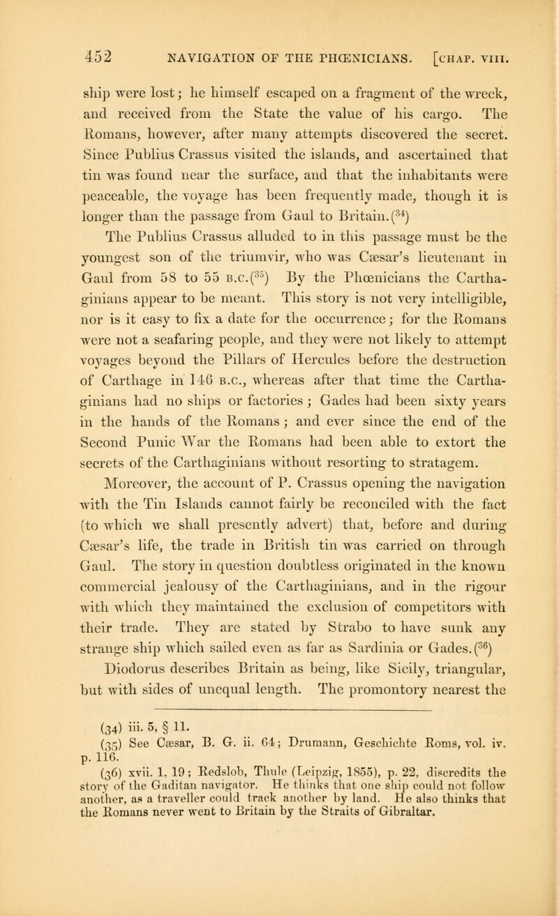 ship were lost; he himself escaped on a fragment of the wreck, and received from the State the value of his cargo. The Romans, however, after many attempts discovered the secret. Since Publius Crassus visited the islands, and ascertained that tin was found near the surface, and that the inhabitants were peaceable, the voyage has been frequently made, though it is longer than the passage from Gaul to Britain. (u) The Publius Crassus alluded to in this passage must be the youngest son of the triumvir, who was Caesar's lieutenant in Gaul from 58 to 55 b.c.(35) By the Phoenicians the Cartha- ginians appear to be meant. This story is not very intelligible, nor is it easy to fix a date for the occurrence; for the Romans were not a seafaring people, and they were not likely to attempt voyages beyond the Pillars of Hercules before the destruction of Carthage in 146 B.C., whereas after that time the Cartha- ginians had no ships or factories ; Gades had been sixty years in the hands of the Romans ; and ever since the end of the Second Punic War the Romans had been able to extort the secrets of the Carthaginians without resorting to stratagem. Moreover, the account of P. Crassus opening the navigation with the Tin Islands cannot fairly be reconciled with the fact (to which we shall presently advert) that, before and during Caesar's life, the trade in British tin was carried on through Gaul. The story in question doubtless originated in the known commercial jealousy of the Carthaginians, and in the rigour with which they maintained the exclusion of competitors with their trade. They are stated by Strabo to have sunk any strange ship which sailed even as far as Sardinia or Gades. (36) Diodorus describes Britain as being, like Sicily, triangular, but with sides of unequal length. The promontory nearest the (34) iii. 5, § 11. (3^) See Csesar, B. G. ii. 64 j Drumann, Geschichte Horns, vol. iv. p. lie. (36) xvii. 1, 19; Redslob, Thule (Leipzig, 1855), p. 22, discredits the story of the Gaditan navigator. He thinks that one ship could not follow another, as a traveller could track another by land. He also thinks that the Romans never went to Britain by the Straits of Gibraltar.