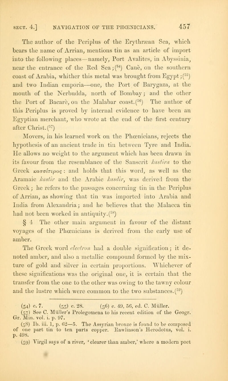 The author of the Periplus of the Erythraean Sea, which bears the name of Arrian, mentions tin as an article of import into the following places—namely, Port Avalites, in Abyssinia, near the entrance of the Red Sea;(54) Cane, on the southern coast of Arabia, whither this metal was brought from Egypt; (55) and two Indian emporia—one, the Port of Barygaza, at the mouth of the Nerbudda, north of Bombay j and the other the Port of Bacare, on the Malabar coast. (56) The author of this Periplus is proved by internal evidence to have been an Egyptian merchant, who wrote at the end of the first century after Christ. (57) Movers, in his learned work on the Phoenicians, rejects the hypothesis of an ancient trade in tin between Tyre and India. He allows no weight to the argument which has been drawn in its favour from the resemblance of the Sanscrit hastvra to the Greek KaoaiTtpoQ : and holds that this word, as well as the Aramaic hastir and the Arabic kasdir, was derived from the Greek; he refers to the passages concerning tin in the Periplus of Arrian, as showing that tin was imported into Arabia and India from Alexandria; and he believes that the Malacca tin had not been worked in antiquity. (58) § 1< The other main argument in favour of the distant voyages of the Phoenicians is derived from the early use of amber. The Greek word electron had a double signification; it de- noted amber, and also a metallic compound formed by the mix- ture of gold and silver in certain proportions. Whichever of these significations was the original one, it is certain that the transfer from the one to the other was owing to the tawny colour and the lustre which were common to the two substances. (59) (54) c. 7. (55) c. 28. (56) e. 49, 56, ed. C. Miiller. (57) See C. Muller's Prolegomena to his recent edition of the Geogr. Gr. Min. vol. i. p. 97. (58) lb. iii. 1, p. 62—5. The Assyrian bronze is found to be composed of one part tin to ten parts copper. 3\avtlinson's Herodotus, vol. i. p. 498. (50) Virgil says of a river, ' clearer than amber,' where a modern poet