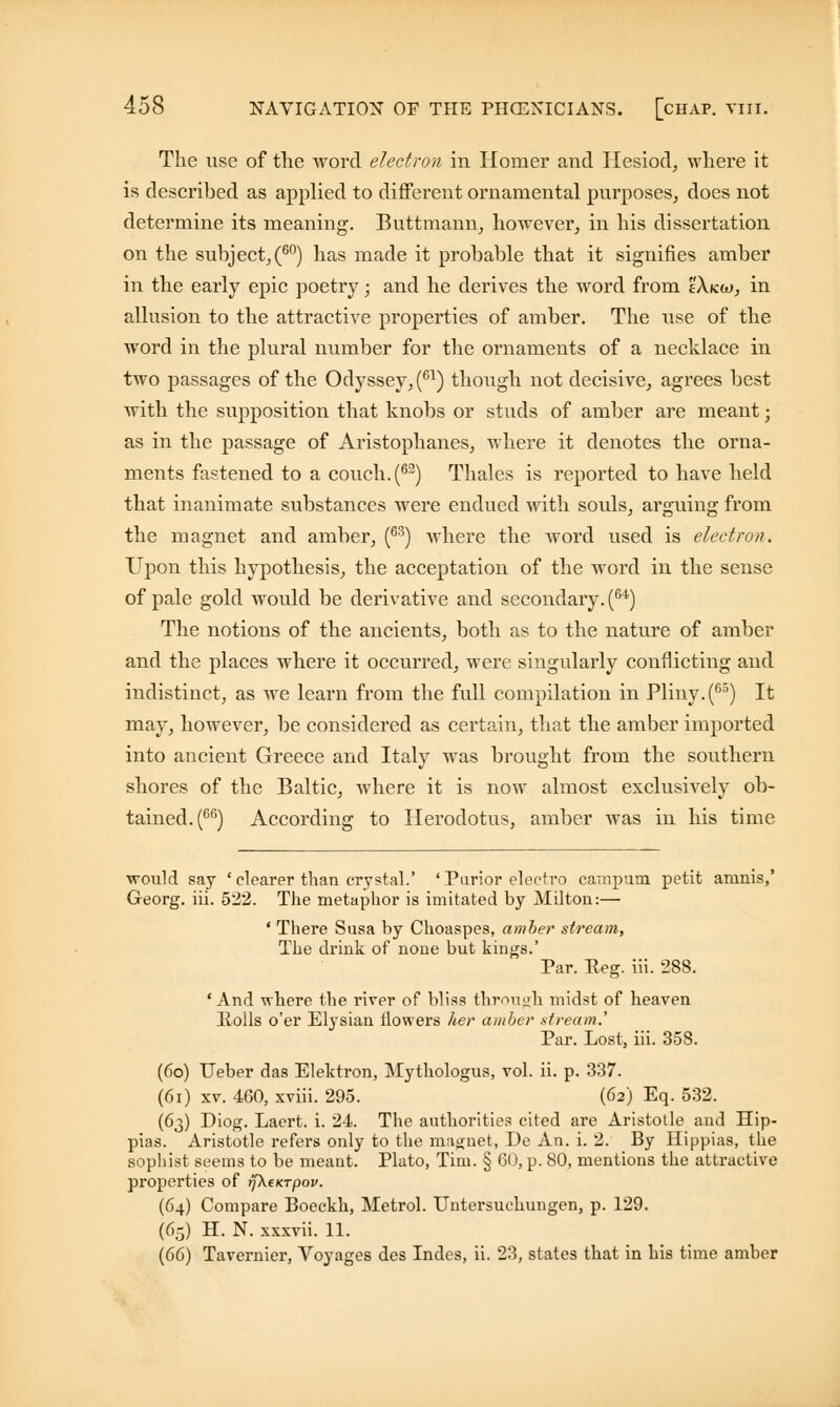 The use of the word electron in Homer and Hesiod, where it is described as applied to different ornamental purposes, does not determine its meaning. Buttmann, however, in his dissertation on the subject,(60) has made it probable that it signifies amber in the early epic poetry; and he derives the word from I'Xkw, in allusion to the attractive properties of amber. The use of the word in the plural number for the ornaments of a necklace in two passages of the Odyssey, (61) though not decisive, agrees best with the supposition that knobs or studs of amber are meant; as in the passage of Aristophanes, where it denotes the orna- ments fastened to a couch. (62) Thales is reported to have held that inanimate substances were endued with souls, arguing from the magnet and amber, (63) where the word used is elect rot). Upon this hypothesis, the acceptation of the word in the sense of pale gold would be derivative and secondary. (64) The notions of the ancients, both as to the nature of amber and the places where it occurred, were singularly conflicting and indistinct, as we learn from the full compilation in Pliny.(65) It may, however, be considered as certain, that the amber imported into ancient Greece and Italy was brought from the southern shores of the Baltic, where it is now almost exclusively ob- tained. (66) According to Herodotus, amber was in his time ■would say ' clearer than crystal.' ' Purior electro campum petit amnis,' Georg. iii. 522. The metaphor is imitated by Milton:— ' There Susa by Choaspes, amber stream, The drink of none but kings.' Par. Reg. iii. 288. ' And where the river of bliss through midst of heaven Rolls o'er Elysian flowers her amber .stream.' Par. Lost, iii. 358. (66) Ueber das Elektron, Mythologus, vol. ii. p. 337. (6i) xv. 460, xviii. 295. (62) Eq. 532. (63) Diog. Laert. i. 24. The authorities cited are Aristotle and Hip- pias. Aristotle refers only to the majjnet, De An. i. 2. By Ilippias, the sophist seems to be meant. Plato, Tim. § 60, p. 80, mentions the attractive properties of rfketcrpov. (64) Compare Boeckh, Metrol. Untersuchungen, p. 129. (65) H. N. xxxvii. 11. (66) Tavernier, Voyages des Indes, ii. 23, states that in his time amber