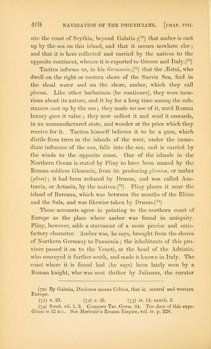 site the coast of Scythia, beyond Galatia;(70) that amber is cast up by the sea on this island, and that it occurs nowhere else; and that it is here collected and carried by the natives to the opposite continent, whence it is exported to Greece and Italy. (71) Tacitus informs us, in his Germania, (72) that the iEstui, who dwell on the right or eastern shore of the Suevic Sea, find in the shoal water and on the shore, amber, which they call glesnm. Like other barbarians (he continues), they were incu- rious about its nature, and it lay for a long time among the sub- stances cast up by the sea; they made no use of it, until Roman luxury gave it value ; they now collect it and send it onwards, in an unmanufactured state, and wonder at the price which they receive for it. Tacitus himself believes it to be a gum, which distils from trees in the islands of the west, under the imme- diate influence of the sun, falls into the sea, and is carried by the winds to the opposite coast. One of the islands in the Northern Ocean is stated by Pliny to have been named by the Roman soldiers Glessaria, from its producing glessum, or amber {glass); it had been reduced by Drusus, and was called Aus- travia, or Actania, by the natives.(73) Pliny places it near the island of Burcana, which was between the mouths of the Rhine and the Sala, and was likewise taken by Drusus.(74) These accounts agree in pointing to the northern coast of Europe as the place where amber was found in antiquity. Pliny, however, adds a statement of a more precise and satis- factory character. Amber was, he says, brought from the shores of Northern Germany to Pannonia; the inhabitants of this pro- vince passed it on to the Veneti, at the head of the Adriatic, who conveyed it further south, and made it known in Italy. The coast where it is found had (he says) been lately seen by a Roman knight, who was sent thither by Julianus, the curator (70) By G-alatia, Diodorus means Celtica, that is, central and western Europe. (71) v. 23. (72) c. 45. (73) iv. 13, xxxvii. 3. (74) Strab. vii. 1, 3. Compare Tac. Germ. 34. The date of this expe-