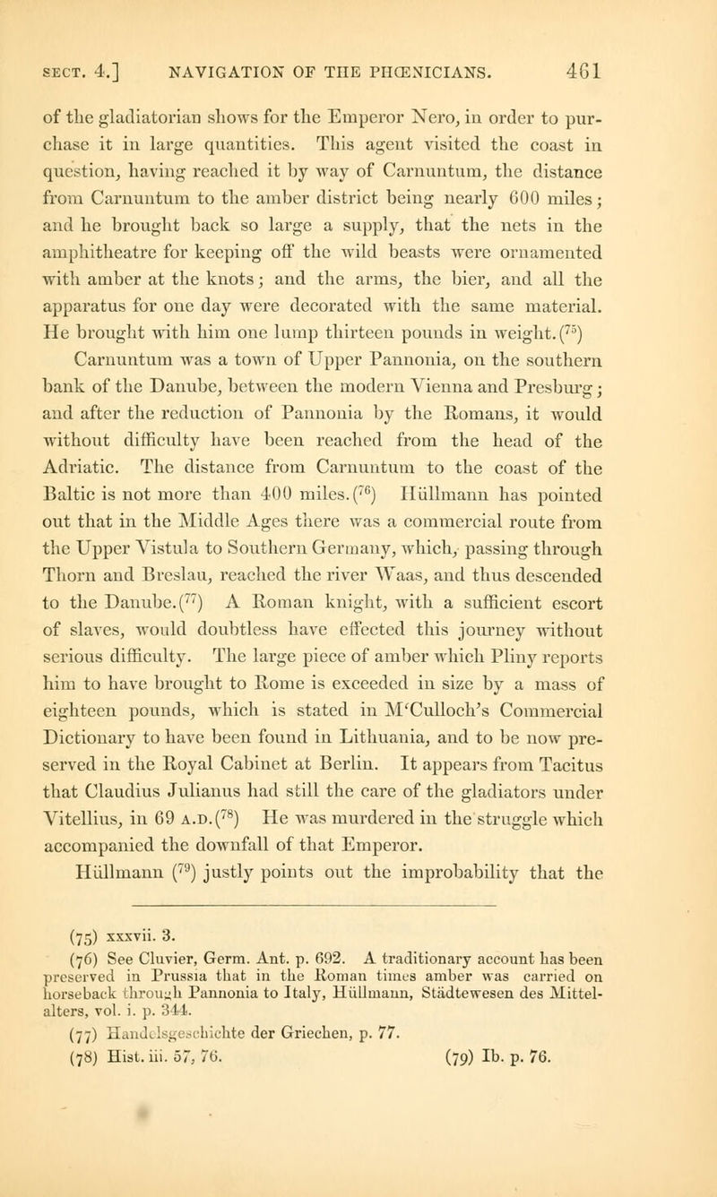 of the gladiatorial] shows for the Emperor Nero, in order to pur- chase it in large quantities. This agent visited the coast in question, having reached it by way of Carnuntum, the distance from Carnuntum to the amber district being nearly 600 miles; and he brought back so large a supply, that the nets in the amphitheatre for keeping off the wild beasts were ornamented with amber at the knots; and the arms, the bier, and all the apparatus for one day were decorated with the same material. He brought with him one lump thirteen pounds in weight. (75) Carnuntum was a town of Upper Pannonia, on the southern bank of the Danube, between the modern Vienna and Presburg; and after the reduction of Pannonia by the Romans, it would without difficulty have been reached from the head of the Adriatic. The distance from Carnuntum to the coast of the Baltic is not more than 400 miles. (76) Hiillmann has pointed out that in the Middle Ages there was a commercial route from the Upper Vistula to Southern Germany, which, passing through Thorn and Breslau, reached the river Waas, and thus descended to the Danube. (77) A Roman knight, with a sufficient escort of slaves, would doubtless have effected this journey without serious difficulty. The large piece of amber which Pliny reports him to have brought to Rome is exceeded in size by a mass of eighteen pounds, which is stated in M'Culloch's Commercial Dictionary to have been found in Lithuania, and to be now pre- served in the Royal Cabinet at Berlin. It appears from Tacitus that Claudius Julianus had still the care of the gladiators under Vitellius, in 69 a.d.(78) He was murdered in the struggle which accompanied the downfall of that Emperor. Hiillmann (79) justly points out the improbability that the (75) xxxvii. 3. (76) See Cluvier, Germ. Ant. p. 692. A traditionary account lias been preserved in Prussia that in the Koman times amber was carried on horseback through Pannonia to ItaljT, Hiillmann, Stadtewesen des Mittel- alters, vol. i. p. 314. (77) Handelsgeschichte der Griechen, p. 77. (78) Hist. iii. 57, 76. (79) lb. p. 76.