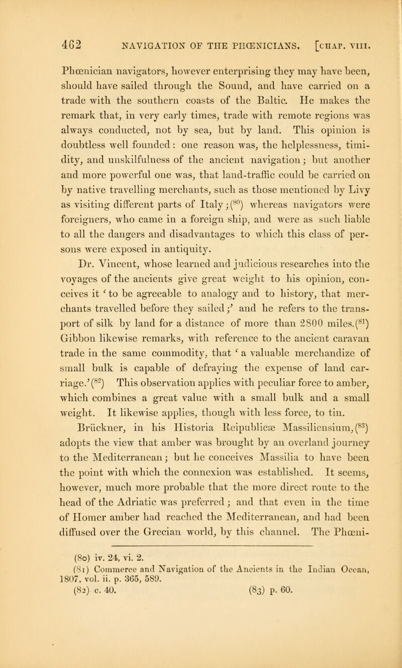 Phoenician navigators, however enterprising they may have been, shonld have sailed through the Sound, and have carried on a trade with the southern coasts of the Baltic. He makes the remark that, in very early times, trade with remote regions was always conducted, not by sea, but by land. This opinion is doubtless Avell founded : one reason was, the helplessness, timi- dity, and unskilfulness of the ancient navigation; but another and more powerful one was, that land-traffic could be carried on by native travelling merchants, such as those mentioned by Livy as visiting different parts of Italy; (80) whereas navigators were foreigners, who came in a foreign ship, and were as such liable to all the dangers and disadvantages to which this class of per- sons were exposed in antiquity. Dr. Vincent, whose learned and judicious researches into the voyages of the ancients give great weight to his opinion, con- ceives it c to be agreeable to analogy and to history, that mer- chants travelled before they sailed;' and he refers to the trans- port of silk by land for a distance of more than 2800 miles.(81) Gibbon likewise remarks, with reference to the ancient caravan trade in the same commodity, that ' a valuable merchandize of small bulk is capable of defraying the expense of land car- riage.^82) This observation applies with peculiar force to amber, which combines a great value with a small bulk and a small weight. It likewise applies, though with less force, to tin. Bruckner, in his Historia Reipublicse Massiliensium, (83) adopts the view that amber was brought by an overland journey to the Mediterranean; but lie conceives Massilia to have been the point with which the connexion was established. It seems, however, much more probable that the more direct route to the head of the Adriatic was preferred; and that even in the time of Homer amber had reached the Mediterranean, and had been diffused over the Grecian world, by this channel. The Phoeni- (80) iv. 24, vi. 2. (Si) Commerce and Navigation of the Ancients in the Indian Ocean, 1807, vol. ii. p. 365, 589. (82) c. 40. (83) p. 60.